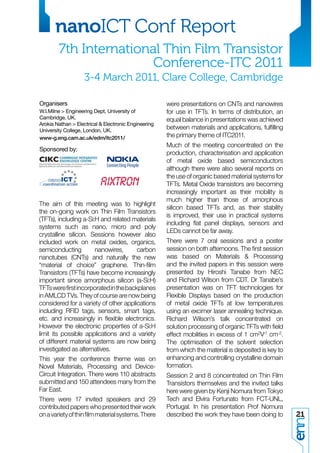 nanoICT Conf Report
        7th International Thin Film Transistor
                        Conference-ITC 2011
                    3-4 March 2011, Clare College, Cambridge

Organisers                                            were presentations on CNTs and nanowires
W.I.Milne > Engineering Dept, University of           for use in TFTs. In terms of distribution, an
Cambridge, UK.                                        equal balance in presentations was achieved
Arokia Nathan > Electrical & Electronic Engineering
University College, London, UK.
                                                      between materials and applications, fulﬁlling
www-g.eng.cam.ac.uk/edm/itc2011/                      the primary theme of ITC2011.
                                                      Much of the meeting concentrated on the
Sponsored by:
                                                      production, characterisation and application
                                                      of metal oxide based semiconductors
                                                      although there were also several reports on
                                                      the use of organic based material systems for
                                                      TFTs. Metal Oxide transistors are becoming
                                                      increasingly important as their mobility is
                                                      much higher than those of amorphous
The aim of this meeting was to highlight
                                                      silicon based TFTs and, as their stability
the on-going work on Thin Film Transistors
                                                      is improved, their use in practical systems
(TFTs), including a-Si:H and related materials
                                                      including ﬂat panel displays, sensors and
systems such as nano, micro and poly
                                                      LEDs cannot be far away.
crystalline silicon. Sessions however also
included work on metal oxides, organics,              There were 7 oral sessions and a poster
semiconducting         nanowires,      carbon         session on both afternoons. The ﬁrst session
nanotubes (CNTs) and naturally the new                was based on Materials & Processing
“material of choice” graphene. Thin-ﬁlm               and the invited papers in this session were
Transistors (TFTs) have become increasingly           presented by Hiroshi Tanabe from NEC
important since amorphous silicon (a-Si:H)            and Richard Wilson from CDT. Dr Tanabe’s
TFTs were ﬁrst incorporated in the backplanes         presentation was on TFT technologies for
in AMLCD TVs. They of course are now being            Flexible Displays based on the production
considered for a variety of other applications        of metal oxide TFTs at low temperatures
including RFID tags, sensors, smart tags,             using an excimer laser annealing technique.
etc. and increasingly in ﬂexible electronics.         Richard Wilson’s talk concentrated on
However the electronic properties of a-Si:H           solution processing of organic TFTs with ﬁeld
limit its possible applications and a variety         effect mobilities in excess of 1 cm2V-1 cm-2.
of different material systems are now being           The optimisation of the solvent selection
investigated as alternatives.                         from which the material is deposited is key to
This year the conference theme was on                 enhancing and controlling crystalline domain
Novel Materials, Processing and Device-               formation.
Circuit Integration. There were 110 abstracts         Session 2 and 8 concentrated on Thin Film
submitted and 150 attendees many from the             Transistors themselves and the invited talks
Far East.                                             here were given by Kenji Nomura from Tokyo
There were 17 invited speakers and 29                 Tech and Elvira Fortunato from FCT-UNL,
contributed papers who presented their work           Portugal. In his presentation Prof Nomura
on a variety of thin ﬁlm material systems. There      described the work they have been doing to       21
 
