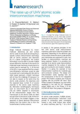 nanoresearch
The raise up of UHV atomic scale
interconnection machines
J. S. Prauzner-Bechcicki1, D. Martrou2,
C. Troadec3, S. Gauthier2, M. Szymonski1 and
C. Joachim2,3
1Center  for nanometer-Scale Science and Advanced
Materials (NANOSAM), Faculty of Physics,
Astronomy and Applied Computer Science
Jagiellonian University, Reymonta 4, Krakow, Poland.
2Centre d’Elaboration de Matériaux et d’Etudes         Fig. 1 > A single ﬁve wings molecule-motor [1]
Structurales (CEMES-CNRS), 29, rue Jeanne Marvig,      positioned between a 4 Au nano pads junction
BP 94347, 31055 Toulouse Cedex 4, France.              constructed at the Si(100)-H surface. The 4 black
3Institute of Materials Research and Engineering,
                                                       wires getting out of the surface are indicative of the
A*STAR (Agency for Science, Technology and             interconnections step 3 discussed in the text depending
Research), 3 Research Link, Singapore 117602.          on the electronic gap of the supporting surface./

1. Introduction                                        In section 2, the general principles of the
Single molecule mechanics [1], mono-                   few UHV atomic scale interconnection
molecular electronics [2] and surface                  machines under test to solve the problem are
atomic scale circuits [3] [4] are all requiring a      described. Depending on the electronic gap
speciﬁc surface interconnection technology             of the surface where the atomic scale devices
with an atomic precision and cleanness                 and machineries are supposed to work, two
[5]. In a planar conﬁguration, this surface            families of interconnections machines are
technology must be able to provide multiple            being explored. Section 3 is providing one
access electronic channels to the atomic (or           example of an atomic scale interconnection
molecular) scale machinery constructed on a            machine designed for the surface of wide
surface (see for example Fig. 1). At the end           gap semi-conductor and insulator materials.
of the 80’s, it was expected that the e-beam           Section 4 is giving the example of two
nano-lithography technique would be able               interconnection machines for moderate gap
to provide such a technology [6]. But with its         semi-conductor surfaces. The design and
resist based approach, e-beam technique                instrumentation works reported here are
will not face the challenge [7] because it is          the consequence of the EU ICT integrated
not able to respect at the same time the               project Pico-Inside in Krakow and Toulouse
atomic scale precision, the cleanness and              together with the A*STAR VIP Atom Tech
the expected large number N of access                  Phase 2 project in Singapore. It is now further
channels to the atomic scale machinery                 developed in the new EU ICT integrated
[8]. Alternative nanolithography techniques            project AtMol and in the Phase 3 of the
such as nano-imprint [9] or nano-stencil               A*STAR VIP Atom Tech project in Singapore.
[10] are neither adapted to encompass
all the interconnection stages from the                2. Atomically precise electrical
macroscopic to the atomic scale nor clean              interconnection machine
enough down to the atomic scale. At the turn           An atomic scale precision, multiple access,
of the century, this problem triggers a new            electrical interconnection instrument must
approach to planar electrical interconnects            provide N conducting wires converging
starting from the bottom that is from the              toward a very small surface area where
fundamentals of surface science.                       an active machinery (see Fig. 1 for a N=4                 23
 