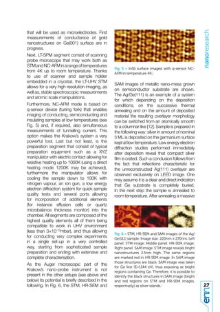 nanoresearch
that will be used as microelectrodes. First
measurements of conductance of gold
nanostructures on Ge(001) surface are in
progress.
Next, LT-SPM segment consist of scanning
probe microscope that may work both as
STM and NC-AFM in a range of temperatures
                                                  Fig. 5 > InSb surface imaged with q-sensor NC-
from 4K up to room temperature. Thanks            AFM in temperature 4K./
to use of scanner and sample holder
embedded in a cryostat, the LT-UHV STM
                                                  SAM images of metallic nano-mesa grown
allows for a very high resolution imaging, as
                                                  on semiconductor substrate are shown.
well as, stable spectroscopic measurements
                                                  The Ag/Ge(111) is an example of a system
and atomic scale manipulations.
                                                  for which depending on the deposition
Furthermore, NC-AFM mode is based on              conditions, on the successive thermal
q-sensor device (tuning fork) that enables        annealing and on the amount of deposited
imaging of conducting, semiconducting and         material the resulting overlayer morphology
insulating samples at low temperatures (see       can be switched from an atomically smooth
Fig. 5) and, if required, also simultaneous       to a columnar-like [12]. Sample is prepared in
measurements of tunnelling current. This          the following way: silver in amount of nominal
option makes the Krakow’s system a very           5 ML is deposited on the germanium surface
powerful tool. Last but not least, is the         kept at low temperature. Low energy electron
preparation segment that consist of typical       diffraction studies performed immediately
preparation equipment such as a XYZ               after deposition reveal that compact silver
manipulator with electric contact allowing for    ﬁlm is crated. Such a conclusion follows from
resistive heating up to 1000K (using a direct     the fact that reﬂections characteristic for
heating mode 1200K may be achieved),              the unreconstructed Ag(111) overlayer are
furthermore the manipulator allows for            observed exclusively on LEED image. One
cooling the sample down to 100K with              may assume it is a clear and direct indication
nitrogen vapour, an ion gun, a low energy         that Ge substrate is completely buried.
electron diffraction system for quick sample      In the next step the sample is annealed to
quality tests and several ports allowing          room temperature. After annealing a massive
for incorporation of additional elements
(for instance effusion cells or quartz
microbalance thickness monitor) into the
chamber. All segments are composed of the
highest quality elements all of them being
compatible to work in UHV environment
(less than 3×10-10mbar), and thus allowing
                                                  Fig. 6 > STM, HR-SEM and SAM images of the Ag/
for conducting very complex experiments           Ge(111) sample. Image size: 220nm × 270nm. Left
in a single set-up in a very controlled           panel: STM image; Middle panel: HR-SEM image;
way, starting from sophisticated sample           Right panel: SAM image. STM image reveals bright
preparation and ending with extensive and         nanostructures 2.5nm high. The same regions
complete characterisation.                        are marked red in HR-SEM image. In SAM image
                                                  those structures are black. SAM image was taken
As the Auger microscopic part of the
                                                  for Ge line (E=1144 eV), thus exposing as bright
Krakow’s nano-probe instrument is not             regions containing Ge. Therefore, it is possible to
present in the other setups (see above and        identify the black structures in SAM image (bright
below) its potential is brieﬂy described in the   and red regions on STM and HR-SEM images,
following. In Fig. 6, the STM, HR-SEM and         respectively) as silver islands./                     27
 