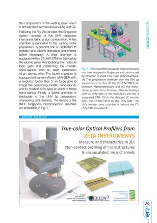 nanoresearch
the composition of the wetting layer which
is actually the intermixed layer of Ag and Ge.
Following the Fig. 2b principle, the Singapore
system consists of ﬁve UHV chambers
interconnected in a star conﬁguration. A ﬁrst
chamber is dedicated to the surface wafer
preparation. A second one is dedicated to
metallic nano-islands deposition and transfer
(when necessary). A third chamber is
equipped with a LT-UHV STM for fabricating
the atomic wires, manipulating the molecule
logic gate and positioning the metallic
nano-islands, one on each termination            Fig. 7 > The ﬁnal IMRE Singapore interconnection
                                                 machine designed in Singapore and constructed
of an atomic wire. The fourth chamber is
                                                 by Omicron in 2010. Five main UHV chambers:
equipped with a very efﬁcient UHV-SEM with
                                                 (A) The preparation chamber with the FIM tip
a resolution better than 5 nm to be able to
                                                 preparation chamber, (B) the LT-UHV-STM from
image the contacting metallic nano-islands       Omicron Nanotechnology and (C) the nano-
and to position a tip apex on each of these      probe system from Omicron Nanotechnology
nano-islands. Finally, a lateral chamber is      with its UHV-SEM (3 nm resolution) and the 4
dedicated to the UHV tip preparation,            integrated STM. (D) is the delicate LT transfer
sharpening and cleaning. The details of the      from the LT-UHV-STM to the UHV-SEM. The
IMRE Singapore interconnection machine           UHV transfer print chamber is behind the LT-
are presented in Fig. 7.                         UHV-STM chamber B./




                                                                                                    29
 