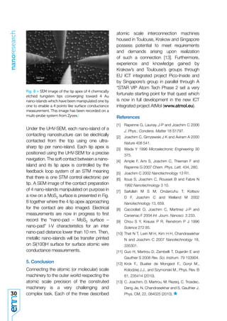 nanoresearch


                                                                    atomic scale interconnection machines
                                                                    housed in Toulouse, Krakow and Singapore
                                                                    possess potential to meet requirements
                                                                    and demands arising upon realization
                                                                    of such a connection [13]. Furthermore,
                                                                    experience and knowledge gained by
                                                                    Krakow’s and Toulouse’s groups through
                                                                    EU ICT integrated project Pico-Inside and
                                                                    by Singapore’s group in parallel through A
                                                                    *STAR VIP Atom Tech Phase 2 set a very
               Fig. 8 > SEM image of the tip apex of 4 chemically
               etched tungsten tips converging toward 4 Au
                                                                    fortunate starting point for that quest which
               nano-islands which have been manipulated one by      is now in full development in the new ICT
               one to enable a 4 points like surface conductance    integrated project AtMol (www.atmol.eu).
               measurement. This image has been recorded on a
               multi-probe system from Zyvex./                      References
                                                                    [1]   Rapenne G, Launay J-P and Joachim C 2006
               Under the UHV-SEM, each nano-island of a                   J. Phys.: Condens. Matter 18 S1797.
               contacting nanostructure can be electrically         [2]   Joachim C, Gimzewski J K and Aviram A 2000
               contacted from the top using one ultra-                    Nature 408 541.
               sharp tip per nano-island. Each tip apex is          [3]   Wada Y 1996 Microelectronic Engineering 30
               positioned using the UHV-SEM for a precise                 375.
               navigation. The soft contact between a nano-         [4]   Ample F, Ami S, Joachim C, Thieman F and
               island and its tip apex is controlled by the               Rapenne G 2007 Chem. Phys. Lett. 434, 280.
               feedback loop system of an STM meaning               [5]   Joachim C 2002 Nanotechnology 13 R1.
               that there is one STM control electronic per         [6]   Itoua S, Joachim C, Rousset B and Fabre N
               tip. A SEM image of the contact preparation                1992 Nanotechnology 3 10.
               of 4 nano-islands manipulated on purpose in          [7] Saifullah M S M, Ondarcuhu T, Koltsov
               a row on a MoS2 surface is presented in Fig.               D F, Joachim C and Welland M 2002
               8 together where the 4 tip apex approaching                Nanotechnology 13, 659.
               for the contact are also imaged. Electrical          [8]   Cacciollati O, Joachim C, Martinez J-P and
               measurements are now in progress to ﬁrst                   Carsenac F 2004 Int. Journ. Nanosci. 3 233.
               record the “nano-pad – MoS2 surface –                [9]   Chou S Y, Krauss P R, Renstrom P J 1996
               nano-pad” I-V characteristics for an inter                 Science 272 85.
               nano-pad distance lower than 10 nm. Then,            [10] Thet N T, Lwin M H, Kim H H, Chandrasekhar
               metallic nano-islands will be transfer printed             N and Joachim C 2007 Nanotechnology 18,
               on Si(100)H surface for surface atomic wire                335301.
               conductance measurements.                            [11] Guo H, Martrou D, Zambelli T, Dujardin E and
                                                                          Gauthier S 2008 Rev. Sci. Instrum. 79 103904.
               5. Conclusion                                        [12] Krok F., Buatier de Mongeot F., Goryl M.,
               Connecting the atomic (or molecular) scale                 Kolodziej J.J., and Szymonski M., Phys. Rev. B
               machinery to the outer world respecting the                81, 235414 (2010).
               atomic scale precision of the construted             [13] C. Joachim, D. Martrou, M. Rezeq, C. Troadec,
               machinery is a very challenging and                        Deng Jie, N. Chandrasekhar and S. Gauthier J.
30             complex task. Each of the three described                  Phys. CM, 22, 084025 (2010).
 