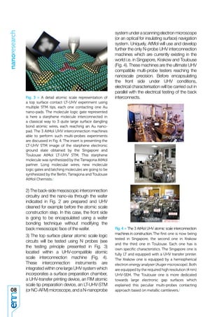 nanoresearch


                                                                       system under a scanning electron microscope
                                                                       (or an optical for insulating surface) navigation
                                                                       system. Uniquely, AtMol will use and develop
                                                                       further the only N-probe UHV interconnection
                                                                       machines which are currently existing in the
                                                                       world i.e. in Singapore, Krakow and Toulouse
                                                                       (Fig. 4). These machines are the ultimate UHV
                                                                       compatible multi-probe testers reaching the
                                                                       nanoscale precision. Before encapsulating
                                                                       the front side under UHV conditions,
                                                                       electrical characterisation will be carried out in
                                                                       parallel with the electrical testing of the back
               Fig. 3 > A detail atomic scale representation of        interconnects.
               a top surface contact LT-UHV experiment using
               multiple STM tips, each one contacting one Au
               nano-pads. The molecule logic gate represented
               is here a starphene molecule interconnected in
               a classical way to 3 quite large surface dangling
               bond atomic wires, each reaching an Au nano-
               pad. The 3 AtMol UHV interconnection machines
               able to perform such multi-probes experiments
               are discussed in Fig. 4. The insert is presenting the
               LT-UHV STM image of the starphene electronic
               ground state obtained by the Singapore and
               Toulouse AtMol LT-UHV STM. This starphene
               molecule was synthesized by the Tarragona AtMol
               partner. Long molecular wires, new molecule
               logic gates and latching molecules are going to be
               synthesized by the Berlin, Tarragona and Toulouse
               AtMol Chemists./


               2) The back-side mesoscopic interconnection
               circuitry and the nano-via through the wafer
               indicated in Fig. 2 are prepared and UHV
               cleaned for example before the atomic scale
               construction step. In this case, the front side
               is going to be encapsulated using a wafer
               bonding technique without modifying the
               back mesoscopic face of the wafer.                      Fig. 4 > The 3 AtMol UHV atomic scale interconnection
                                                                       machines in construction. The ﬁrst one is now being
               3) The top surface planar atomic scale logic
                                                                       tested in Singapore, the second one in Krakow
               circuits will be tested using N probes (see
                                                                       and the third one in Toulouse. Each one has is
               the testing principle presented in Fig. 3)
                                                                       own speciﬁc characteristics. The Singapore one is
               located within a UHV-compatible atomic                  fully LT and equipped with a UHV transfer printer.
               scale interconnection machine (Fig. 4).                 The Krakow one is equipped by a hemispherical
               These interconnection instruments are                   electron energy analyser (Auger microscope). Both
               integrated within one large UHV system which            are equipped by the required high resolution (4 nm)
               incorporates a surface preparation chamber,             UHV-SEM. The Toulouse one is more dedicated
               a UHV-transfer printing device, an FIM atomic           towards large electronic gap surfaces which
               scale tip preparation device, an LT-UHV-STM             explained this peculiar multi-probes contacting
08             (or NC-AFM) microscope, and a N-nanoprobe               approach based on metallic cantilevers./
 