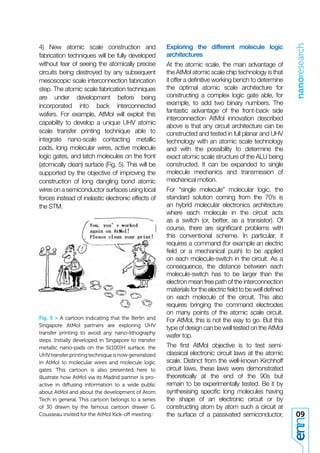 nanoresearch
4) New atomic scale construction and                  Exploring the different molecule logic
fabrication techniques will be fully developed        architectures
without fear of seeing the atomically precise         At the atomic scale, the main advantage of
circuits being destroyed by any subsequent            the AtMol atomic scale chip technology is that
mesoscopic scale interconnection fabrication          it offer a deﬁnitive working bench to determine
step. The atomic scale fabrication techniques         the optimal atomic scale architecture for
are under development before being                    constructing a complex logic gate able, for
incorporated into back interconnected                 example, to add two binary numbers. The
                                                      fantastic advantage of the front-back side
wafers. For example, AtMol will exploit this
                                                      interconnection AtMol innovation described
capability to develop a unique UHV atomic
                                                      above is that any circuit architecture can be
scale transfer printing technique able to             constructed and tested in full planar and UHV
integrate nano-scale contacting metallic              technology with an atomic scale technology
pads, long molecular wires, active molecule           and with the possibility to determine the
logic gates, and latch molecules on the front         exact atomic scale structure of the ALU being
(atomically clean) surface (Fig. 5). This will be     constructed. It can be expanded to single
supported by the objective of improving the           molecule mechanics and transmission of
construction of long dangling bond atomic             mechanical motion.
wires on a semiconductor surfaces using local         For “single molecule” molecular logic, the
forces instead of inelastic electronic effects of     standard solution coming from the 70’s is
the STM.                                              an hybrid molecular electronics architecture
                                                      where each molecule in the circuit acts
                                                      as a switch (or, better, as a transistor). Of
                                                      course, there are signiﬁcant problems with
                                                      this conventional scheme. In particular, it
                                                      requires a command (for example an electric
                                                      ﬁeld or a mechanical push) to be applied
                                                      on each molecule-switch in the circuit. As a
                                                      consequence, the distance between each
                                                      molecule-switch has to be larger than the
                                                      electron mean free path of the interconnection
                                                      materials for the electric ﬁeld to be well deﬁned
                                                      on each molecule of the circuit. This also
                                                      requires bringing the command electrodes
                                                      on many points of the atomic scale circuit.
Fig. 5 > A cartoon indicating that the Berlin and     For AtMol, this is not the way to go. But this
Singapore AtMol partners are exploring UHV
                                                      type of design can be well tested on the AtMol
transfer printing to avoid any nano-lithography
                                                      wafer top.
steps. Initially developed in Singapore to transfer
metallic nano-pads on the Si(100)H surface, the       The ﬁrst AtMol objective is to test semi-
UHV transfer printing technique is now generalized    classical electronic circuit laws at the atomic
in AtMol to molecular wires and molecule logic        scale. Distinct from the well-known Kirchhoff
gates. This cartoon is also presented here to         circuit laws, these laws were demonstrated
illustrate how AtMol via its Madrid partner is pro-   theoretically at the end of the 90s but
active in diffusing information to a wide public      remain to be experimentally tested. Be it by
about AtMol and about the development of Atom         synthesising speciﬁc long molecules having
Tech in general. This cartoon belongs to a series     the shape of an electronic circuit or by
of 30 drawn by the famous cartoon drawer G.           constructing atom by atom such a circuit at
Cousseau invited for the AtMol Kick-off meeting./     the surface of a passivated semiconductor,          09
 