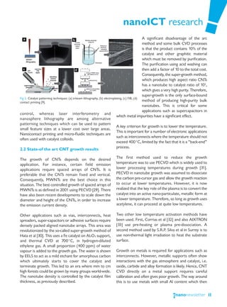 nanoICT research
                                                                                                A significant disadvantage of the arc
                                                                                                method and some bulk CVD processes
                                                                                                is that the product contains 10% of the
                                                                                                catalyst and other graphitic material
                                                                                                which must be removed by purification.
                                                                                                The purification using acid washing can
                                                                                                then add a factor of 10 to the total cost.
                                                                                                Consequently, the super-growth method,
                                                                                                which produces high aspect ratio CNTs
                                                                                                has a nanotube to catalyst ratio of 105,
                                                                                                which gives a very high purity. Therefore,
                                                                                                super-growth is the only surface-bound
Fig 5. Catalyst patterning techniques: (a) e-beam lithography, (b) electroplating, (c) FIB, (d)
contact printing [9].                                                                           method of producing high-purity bulk
                                                                                                nanotubes. This is critical for some
                                                                                                applications such as supercapacitors in
control, whereas laser interferometry and
                                                                             which metal impurities have a significant effect.
nanosphere lithography are among alternative
patterning techniques which can be used to pattern
                                                                             A key criterion for growth is to lower the temperature.
small feature sizes at a lower cost over large areas.
                                                                             This is important for a number of electronic applications
Nanocontact printing and micro-fluidic techniques are
                                                                             such as interconnects where the temperature should not
often used with catalyst colloids.
                                                                             exceed 400°C, limited by the fact that it is a “back-end”
                                                                             process.
2.2 State-of the art CNT growth results

The growth of CNTs depends on the desired                              The first method used to reduce the growth
application. For instance, certain field emission                      temperature was to use PECVD which is widely used to
applications require spaced arrays of CNTs. It is                      lower processing temperatures during growth [31].
preferable that the CNTs remain fixed and vertical.                    PECVD in nanotube growth was assumed to dissociate
Consequently, MWNTs are the best choice in this                        the carbon pre-cursor gas and allow the growth reaction
situation. The best controlled growth of spaced arrays of              to occur at lower temperatures. However, it is now
MWNTs is as defined in 2001 using PECVD [29]. There                    realized that the key role of the plasma is to convert the
have also been recent developments to scale down the                   catalyst into an active nano-particulate, metallic form at
diameter and height of the CNTs, in order to increase                  a lower temperature. Therefore, so long as growth uses
the emission current density.                                          acetylene, it can proceed at quite low temperatures.

Other applications such as vias, interconnects, heat                   Two other low temperature activation methods have
spreaders, super-capacitors or adhesive surfaces require               been used. First, Corrias et al [32] and also AIXTRON
densely packed aligned nanotube arrays. This area was                  [33] use pre-heating or plasma pre-dissociation. A
revolutionized by the so-called super-growth method of                 second method used by S.R.P. Silva et al in Surrey is to
Hata et al [30]. This uses a Fe catalyst on Al2O3 support,             use non-thermal light irradiation to heat the substrate
and thermal CVD at 700°C, in hydrogen-diluted                          surface.
ethylene gas. A small proportion (400 ppm) of water
vapour is added to the growth gas. The water is shown                  Growth on metals is required for applications such as
by EELS to act as a mild etchant for amorphous carbon                  interconnects. However, metallic supports often show
which ultimately starts to cover the catalyst and                      interactions with the gas atmosphere and catalyst, i.e.
terminate growth. This led to an era where mm to cm                    oxide, carbide and alloy formation is likely. Hence, CNT
high forests could be grown by many groups world-wide.                 CVD directly on a metal support requires careful
The nanotube density is controlled by the catalyst film                calibration and often gives poor growth. The way around
thickness, as previously described.                                    this is to use metals with small Al content which then


                                                                                                                                             11
 