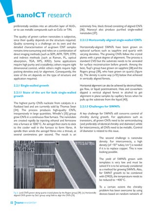 nanoICT research
     preferentially oxidizes into an ultra-thin layer of Al2O3,                 extremely fine, black thread consisting of aligned CNTs
     or to use metallic compounds such as CoSi2 or TiN.                         [36]. Nanocyl also produce purified single-walled
                                                                                nanotubes [37].
     The quality of grown carbon nanotubes is subjective,
     since their quality depends on the structure required.                     2.2.1.2 Horizontally aligned single-walled CNTs
     Quality screening is a challenge on its own and the
     detailed characterisation of as-grown CNT samples                          Horizontally-aligned SWNTs have been grown on
     remains time-consuming and relies on a combination of                      epitaxial surfaces such as sapphire and quartz with
     direct imaging methods (such as SEM, AFM, TEM, STM)                        varying densities. The growing CNTs follow the crystal
     and indirect methods (such as Raman, PL, optical                           planes with a great degree of alignment. The process is
     absorption, TGA, XPS, XRD). Some applications                              standard CVD but the substrate needs to be annealed
     require high purity and crystallinity; others require tight                for surface reconstruction before growth. Among the
     dimensional control, whilst others might require high                      best, Tsuji’s group have grown on sapphire [38] and the
     packing densities and/or alignment. Consequently, the                      Rogers group [39], who have grown on quartz (figure
     state of the art depends on the type of structure and                      6). The density is some way (x10) below that achieved
     application required.                                                      in vertically aligned forests.

     2.2.1 Single-walled growth                                                 Horizontal alignment can also be achieved by electrical fields,
                                                                                gas flow, or liquid post-treatment. Hata and co-workers
     2.2.1.1 State of the art for bulk single-walled                            dipped a vertical aligned forest in alcohol to get
     growth                                                                     alignment in plane samples by capillary forces when he
                                                                                pulls up the substrate from the liquid [40].
     The highest purity CNTs nucleate from catalysts in a
     fluidized bed and are currently sold by Thomas Swan                        2.2.1.3 Challenges for SWNTs
     [34]. The process produces high-quality CNTs,
     inexpensively in large quantities. Windle’s [35] group                     A key challenge for SWNTs still concerns control of
     grow CNTs in a continuous flow furnace. The nanotubes                      chirality during growth. For applications such as
     are created rapidly by injecting ethanol and ferrocene                     transistors, all grown CNTs need to be semiconducting
     into a furnace at 1200°C. An aerogel then starts to stick                  (and preferably of identical chirality and diameter) whilst
     to the cooler wall in the furnace to form fibres. A                        for interconnects, all CNTs need to be metallic. Control
     spindle then winds the aerogel fibres into a thread, at                    of diameter is related to this issue.
     several centimetres per second. The result is an
                                                                                                      The second challenge is nanotube
                                                                                                      density. For interconnects, a high
                                                                                                      density (of ~1013 tubes/cm-3) is needed
                                                                                                      if it is to replace copper. This is now
                                                                                                      looking possible.

                                                                                                      The yield of SWNTs grown with
                                                                                                      templates is very low and must be
                                                                                                      solved if it is to be seriously considered
                                                                                                      as a method for growing SWNTs. Also,
                                                                                                      for SWNT growth to be combined
                                                                                                      with CMOS, the temperature needs to
                                                                                                      be reduced to ~400°C.

                                                                                                      To a certain extent the chirality
                                                                                                      problem has been overcome by using
     Fig 6. (a-d) CNTs grown along quartz crystal planes by the Rogers group [39]. (e) Horizontally
     aligned CNTs grown by Dai’s group using field to align the CNTs [13].
                                                                                                      devices based on random network of


12
 