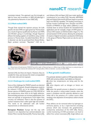 nanoICT research
nanotubes instead. This approach was first brought to                    and Arkema [45] and Bayer [44] have made significant
light by Snow and co-workers in 2003 [41] although it                    contributions to up scaling CVD. Recently, AIXTRON
was patented by Nanomix in June 2002 [42].                               [46] and Oxford Instruments [47] have begun to provide
                                                                         large area PECVD capability. The leading universities in
2.2.2 Multi-walled CNTs                                                  Europe include Cambridge Univ, Dresden and EPFL.
                                                                         Growth of MWNTs on large wafers (200mm) is now
Though Endo started the injection process, for bulk                      routinely done at various locations for microelectronics
growth, the best CNTs are again grown by Thomas Swan                     applications (see for example, images of CNTs grown in
(as a result of rigorous qualification by Raman and TEM)                 various CVD reactors at CEA-Grenoble in figure 7). The
and Windle’s group in Cambridge, though Hyperion                         aerosol-assisted CCVD process allowing the production
[43] are the leading suppliers of nanofibres using a similar             of carpets of aligned nanotubes is produced at CEA-Saclay
process to Thomas Swan. So-called Endo-fibres 150 nm                     in the group of Martine Mayne (and can also be seen in
in diameter can also be purchased from Showa Denko.                      figure 7).
Bayer produce narrower “Baytubes” 5-20 nm in




Fig 7. Dense forest of Small diameter MWCNT from left to right: a) Patterned layer on a 200mm layer b) 50μm high forest on conductive layer of
TiN c) close view of the material with individual CNT making bundles of 60nm of diameter (courtesy of CEA-LITEN)


diameter [44], but these are impure. However, they are                   3. Post growth modification
suitable for many uses because the metal is encapsulated
in the tube ends and not exposed.                                        If no particular attention is paid to it, CVD generally produces
                                                                         CNTs with numerous defects. Such defects are favoured:
2.2.2.1 Challenges for multi-walled CNTs                                 (i) when low temperatures are being used for the
                                                                         growth;
Some of the challenges for MWNT growth are identical                     (ii) when dopants such as nitrogen or boron are
to that of SWNT growth. Growth temperature needs to                      inserted;
be reduced if CNTs are to be employed in CMOS.                           (iii) when the growth process is allowed to continue
Raman spectra of MWNTs grown by CVD/PECVD at                             while the process is being ended (namely, when the
low temperatures show them to be highly defective.                       power is shutdown and the substrate allowed to cool
Post-annealing processes can increase graphitization, but                whilst still in the presence of a carbon source often
these are typically at temperatures much higher than                     resulting in the deposition of amorphous carbon around
circuitry can withstand. There is also the question of                   the CNT).
contact resistance that is often quite high and variable.
This needs to be addressed with still further                            Many defects can be removed either by hydrogen or
improvements on dimensional control.                                     ammonia plasma, or by a rapid thermal annealing
                                                                         process which also increases the graphitization,
European Position: Europe led the way with                               conductivity andcontact of the CNT [48]. Hence,
research in arc deposition but commercialisation was                     careful monitoring of CVD parameters can lead to
limited. More recently Nanocyl [37], Thomas Swan [34],                   defect free carbon nanotubes [49]. Single defects can


                                                                                                                                                 13
 