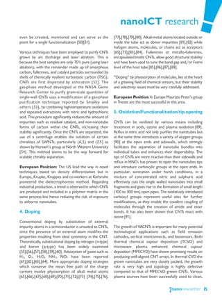 nanoICT research
even be created, monitored and can serve as the                [77],[78],[79],[80]. Alkali-metal atoms located outside or
point for a single functionalization [50][51].                 inside the tube act as donor impurities [81],[82] while
                                                               halogen atoms, molecules, or chains act as acceptors
Various techniques have been employed to purify CNTs           [65],[73],[83],[84]. Fullerenes or metallo-fullerenes,
grown by arc discharge and laser ablation. This is             encapsulated inside CNTs, allow good structural stability
because the best samples are only 70% pure (using laser        and have been used to tune the band gap and/or Fermi
ablation), with the remainder made up of amorphous             level of the host tube [85],[86],[87],[88].
carbon, fullerenes, and catalyst particles surrounded by
shells of chemically resilient turbostatic carbon (TSG).       “Doping” by physisorption of molecules, lies at the heart
CNTs are first dispersed by sonication [52]. The               of a growing field of chemical sensors, but their stability
gas-phase method developed at the NASA Glenn                   and selectivity issues must be very carefully addressed.
Research Center to purify gram-scale quantities of
single-wall CNTs uses a modification of a gas-phase            European Position: In Europe Maurizio Prato’s group
purification technique reported by Smalley and                 in Trieste are the most successful in this area.
others [53], by combining high-temperature oxidations
and repeated extractions with nitric and hydrochloric          5. Oxidation/Functionalization/tip opening
acid. This procedure significantly reduces the amount of
impurities such as residual catalyst, and non-nanotube         CNTs can be oxidized by various means including
forms of carbon within the CNTs, increasing their              treatment in acids, ozone and plasma oxidation [89].
stability significantly. Once the CNTs are separated, the      Reflux in nitric acid not only purifies the nanotubes but
use of a centrifuge enables the isolation of certain           at the same time introduces a variety of oxygen groups
chiralities of SWNTs, particularly (6,5) and (7,5) as          [90] at the open ends and sidewalls, which strongly
shown by Hersam’s group at North Western University            facilitates the separation of nanotube bundles into
[54]. This method seems to be the way forward for              individual tubes and enhances their dispersibility. The
scalable chirality separation.                                 tips of CNTs are more reactive than their sidewalls and
                                                               reflux in HNO3 has proven to open the nanotubes tips
European Position: The US lead the way in novel                and introduce carboxylic groups at the open ends. In
techniques based on density differentiation but in             particular, sonication under harsh conditions, in a
Europe, Krupke, Knappes and co-workers at Karlsruhe            mixture of concentrated nitric and sulphuric acid
pioneered the dielectrophoresis method. Regarding              effectively cuts the single walled nanotubes into small
industrial production, a trend is observed in which CNTs       fragments and gives rise to the formation of small length
are produced and included in a polymer matrix in the           (100 to 300 nm) open pipes. The oxidatively introduced
same process line hence reducing the risk of exposure          carboxyl groups represent useful sites for further
to airborne nanotubes.                                         modifications, as they enable the covalent coupling of
                                                               molecules through the creation of amide and ester
4. Doping                                                      bonds. It has also been shown that CNTs react with
                                                               ozone [91].
Conventional doping by substitution of external
impurity atoms in a semiconductor is unsuited to CNTs,         The growth of VACNTs is important for many potential
since the presence of an external atom modifies the            technological applications such as field emission
properties resulting from ideal symmetry in the CNT.           cathodes, vertical interconnects, and biosensors. Both
Theoretically, substitutional doping by nitrogen (n-type)      thermal chemical vapour deposition (TCVD) and
and boron (p-type) has been widely examined                    microwave plasma enhanced chemical vapour
[55],[56],[57],[58],[59],[60]. Adsorption of gases such as     deposition (MPECVD) have shown promising results on
H2, O2, H2O, NH3, NO2 have been reported                       producing well-aligned CNT arrays. In thermal CVD the
[61],[62],[63],[64]. More appropriate doping strategies        grown nanotubes are very closely packed, the growth
which conserve the mean free path of the charge                rate is very high and topology is highly defective
carriers involve physisorption of alkali metal atoms           compared to that of MPECVD grown CNTs. Various
[65],[66],[67],[68],[69],[70],[71],[72],[73] [74],[75],[76],   plasma sources have been successfully used to clean,


                                                                                                                             15
 