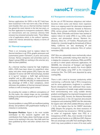 nanoICT research
8. Electronic Applications                                 8.2 Transparent conductors/contacts.

Various applications for CNTs in the ICT field have        As the use of ITO becomes ubiquitous and indium
been touted but in the near term only a few of these       becomes more scarce and thence more expensive
seem feasible: their use as a thermal interface material   there is an ongoing search for alternative transparent
has gained the most interest in the last two years, as     conducting contact materials. Initiated at Nanomix
has their application to transparent conductors. Work      [154], various groups worldwide including those of
on interconnects and vias continues whereas field          Rinzler, Roth, Chhowalla and Grüner have worked to
emission has remained somewhat static. There follows       replace indium tin oxide (ITO) in e.g. LCDs, touch
a list of applications which, in the authors’ opinions,
                                                           screens, and photovoltaic devices. Nantero Inc.
orders the interest attracted by industry in terms of
                                                           (Boston), Eikos Inc. of Franklin, Massachusetts and
investment.
                                                           Unidym Inc. (recently bought by Arrowhead) of Silicon
8.1 Thermal management                                     Valley, California are also developing IP and
                                                           transparent, electrically conductive films of carbon
There is an increasing need to replace indium for          nanotubes [155].
thermal interfaces in eg: CPUs, graphic processors and
(automotive) power transistors, as price and scarcity      CNT films are substantially more mechanically robust
increase. Various companies and universities (such as      than ITO films, potentially making them ideal for use
Ajayan’s group [150]) are working in this area but very    in displays for computers, cell phones, PDAs and ATMs
little has been published.                                 as well as in other plastic electronic applications. At
                                                           SID2008, the University of Stuttgart and Applied
As a thermal interface material for high brightness        Nanotech presented the world's first 4-inch QVGA
LED’s, CNTs have been shown to outperform silver           colour LCD display using CNT as the transparent
epoxy and other metal systems [151]. Fujitsu has also      conductive film. The CNTs were deposited by spray
evaluated 15 micron tall CNT thermal bumps, bonded         coating [156].
at 6 kg/cm2 between a GaN high performance
amplifier and an AlN substrate, to have a thermal
                                                           There is still a need to increase conductivity whilst
conductivity of 1400 W/mK [152]. It is believed that the
key advantage of CNTs is their compliance, which           maintaining a sufficiently high (~95%) transparency
eliminates the problems of thermal mismatch between        and for some applications, roughness is a problem.
surfaces as well as ensuring a good contact.               Recent developments have addressed these issues.
                                                           First, the separation of metallic single walled nanotubes
By annealing the catalyst in different atmospheres of      from semiconducting ones using scalable density
Ar/He/water, the catalyst shape can be controlled,         gradient centrifugation has improved transparency and
leading to the preferential growth of up to 91% metallic   conductance [157]. Second, the National Renewable
SWNTs [153].                                               Energy Laboratory in the US reported ultra-smooth
                                                           transparent and conducting SWNT thin film electrodes
Current problems in using CNTs are insufficient packing    for organic solar cells which yielded efficiency values of
density and problems with graphitisation leading to a      > 3.5%, the highest thus far for SWNT electrodes
reduction in conductivity.                                 [158]. Despite this progress, the sheet resistance of
                                                           SWNT networks has remained at ~100 Ω/sq (about
European Position: Ajayan is the most notable
                                                           an order of magnitude higher than ITO) at a
contributor to this research together with the
                                                           transparency of 85%. Also, most recently it has been
contributions from Fujitsu above. Intel Europe are also
                                                           pointed out by Fanchini et al. [159] that CNT/Polymer
known to be working in this area. Very little work has
been published by them and other workers from the          films are anisotropic and suffer from birefringent effects
EU.                                                        which may cause problems in some of its most useful


                                                                                                                        17
 