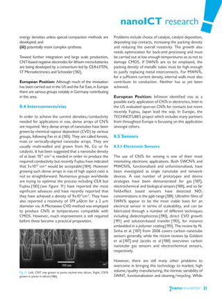 nanoICT research
energy densities unless special compaction methods are                   Problems include choice of catalyst, catalyst deposition,
developed; and                                                           depositing top contacts, increasing the packing density
(iii) potentially more complex synthesis.                                and reducing the overall resistivity. The growth also
                                                                         needs optimization for back-end processing and must
Toward further integration and large scale production,                   be carried out at low enough temperatures so as not to
CNT-based negative electrodes for lithium micro-batteries                damage CMOS. If SWNTs are to be employed, the
are being developed by a consortium led by CEA-LITEN,                    packing density of metallic tubes must be high enough
ST Microelectronics and Schneider [182].                                 to justify replacing metal interconnects. For MWNTs,
                                                                         for a sufficient current density, internal walls must also
European Position: Although much of the innovation                       contribute to conduction. Neither has as yet been
has been carried out in the US and the Far East, in Europe               achieved.
there are various groups notably in Germany contributing
in this area.                                                            European Position: Infineon identified vias as a
                                                                         possible early application of CNTs in electronics, Intel in
8.4 Interconnects/vias                                                   the US evaluated spun-on CNTs for contacts but more
                                                                         recently Fujitsu, Japan lead the way. In Europe, the
In order to achieve the current densities/conductivity                   TECHNOTUBES project which includes many partners
needed for applications in vias, dense arrays of CNTs                    from throughout Europe is focussing on this application
are required. Very dense arrays of nanotubes have been                   amongst others.
grown by chemical vapour deposition (CVD) by various
groups, following Fan et al. [183]. They are called forests,             8.5 Sensors
mats or vertically-aligned nanotube arrays. They are
usually multi-walled and grown from Ni, Co or Fe                         8.5.1 Electronic Sensors
catalysts. It has been suggested that a nanotube density
of at least 1013 cm-2 is needed in order to produce the                  The use of CNTs for sensing is one of their most
required conductivity but recently Fujitsu have indicated                interesting electronic applications. Both SWCNTs and
that 5x1012 cm-2 would be acceptable [184]. However                      MWCNTs, functionalised and unfunctionalised, have
growing such dense arrays in vias of high aspect ratio is                been investigated as single nanotube and network
not so straightforward. Numerous groups worldwide                        devices. A vast number of prototypes and device
are trying to optimise the process including CEA but                     strategies have been demonstrated for gas [187],
Fujitsu [185] (see figure 11) have reported the most                     electrochemical and biological sensors [188], and so far
significant advances and have recently reported that                     field-effect based sensors have detected NO2
they have achieved a density of 9x1011cm-2. They have                    concentrations in the ppb range [189]. Ultrathin films of
also reported a resistivity of 379 μΩcm for a 2 μm                       SWNTs appear to be the most viable basis for an
diameter via. A Microwave CVD method was employed                        electrical sensor in terms of scaleability, and can be
to produce CNTs at temperatures compatible with                          fabricated through a number of different techniques
CMOS. However, much improvement is still required                        including dielectrophoresis [190], direct CVD growth
before these become a practical proposition.                             [191] and solution-based transfer [192], for instance
                                                                         embedded in a polymer coating [193]. The review by N.
                                                                         Sinha et al. [187] from 2006 covers carbon nanotube
                                                                         sensors generally, while the recent reviews by Goldoni
                                                                         et al [187] and Jacobs et al [188] overviews carbon
                                                                         nanotube gas sensors and electrochemical sensors,
                                                                         respectively.

                                                                         However, there are still many other problems to
                                                                         overcome in bringing this technology to market; high
Fig 11. Left, CNT vias grown in pores etched into silicon. Right, CNTs   volume/quality manufacturing, the intrinsic variability of
grown in pores in silicon [186].                                         SWNT, functionalisation and cleaning/recycling. While


                                                                                                                                       21
 