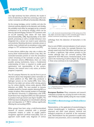 nanoICT research
     very high sensitivity has been achieved, the results in
     terms of selectivity are often less convincing, as the inert
     carbon nanotubes are difficult to functionalise effectively.

     As the energy bandgap, carrier mobility and also the
     chemical reactivity depend on the diameter and chirality,
     the variability must either be averaged out by a network
     architecture or by sorting by chirality, which can be
     done by ultracentrifuging; network TFT transistors with        Fig.12: Left, structural cross-sectional layout of the sensing area of the
     an on/off switching ratio above 104 have been                  chip. Right, microscopic images of carbon nanotubes grown locally on
     demonstrated [195], [196]. Reproducibility of the CNT          ultrathin membranes incorporating a tungsten heater [201].
     growth, processing as well as variable behaviour once
                                                                    pathology from the detection of biomarkers in the
     integrated into a sensor can result in poor selectivity
                                                                    breath.
     and sensitivity. Resetting electronic nanotube sensors is
     another issue; methods such as annealing or using a gate
                                                                    Due to cost of R&D, commercialization of such sensors
     voltage in a TFT architecture have been used [197].
                                                                    are however very costly. For example Nanomix has
                                                                    already raised more than $34 million and they have yet
     In some devices, defects play a key role, in others, the
                                                                    to deliver a significant, high volume product to the
     source/drain metal-nanotube contact is key. Also, the
                                                                    market although they are currently seeking FDA
     nanotube-nanotube junction or even the amorphous
                                                                    approval for their NO sensor, mentioned above, to be
     carbon remaining on the nanotube can play a part in
                                                                    used in the monitoring of asthma (Figure 13). Progress
     the detection scheme. [198] Indeed, there are many
                                                                    in these areas continues to be made globally.
     possible sensing mechanisms, hence a fundamental
     understanding of them is required to enable good
     optimisation and reproducibility of the sensors.
     However, this research area is very active, so further
     progress is expected.

     The US company Nanomix Inc was the first to put an
     electronic device that integrated carbon nanotubes on
     a silicon platform (in May 2005 they produced a
     hydrogen sensor) on the market [199]. Since then,
     Nanomix has taken out various other sensing patents
     e.g. for carbon dioxide, nitrous oxide, glucose, DNA
                                                                    Fig. 13: Preproduct picture of Nanomix’s NO sensor (with authorisation
     detection etc. [200]. The next product to become
                                                                    from YL Chang, Nanomix).
     available should be a breath analyzer detecting NO as a
     marker of asthma. More recently workers in Cambridge
                                                                    European Position: Many companies and research
     and Warwick University in collaboration with ETRI,
                                                                    institutions in Europe are carrying out work in this area,
     South Korea have integrated CNTs onto SOI substrates
                                                                    with THALES, Dekker (Delft), being the most notable.
     to produce smart gas sensors (see figure 12) [201]. The
     CNTs have been locally grown on microheaters allowing
                                                                    8.5.2 CNTs in Biotechnology and Medical Device
     back end deposition at T~700°C without significantly
                                                                    Research.
     affecting the surrounding CMOS.
                                                                    Nanomedicine, or the application of nanotechnology to
     Other groups have been using a multi-functionalized
                                                                    achieve breakthroughs in healthcare, exploits the
     network of sensors combined with a principal
                                                                    improved and often novel physical, chemical and
     component analysis in order to enable pattern
                                                                    biological properties of materials at the nanometer
     recognition approach (artificial nose) [202]. Such an
                                                                    scale. Nanomedicine has the potential to enable early
     approach could enable early diagnosis of various
                                                                    detection and prevention, and to essentially improve

22
 