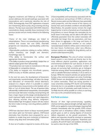 nanoICT research
diagnosis treatment and follow-up of diseases. This              of biocompatibility and nanotoxicity associated with the
section addresses the overall roadmaps associated with           use, manufacture and purchase of CNTs in all forms.
nanomedicine and in particular identifies the role of            Recent reviews point out that fullerenes have potentially
CNTs. Technologically, most CNT applications in biotech          useful properties, and that several of the reports on
are in biosensing, lab-on-a-chip, drug screening and drug        toxicity have used unrealistic conditions and doses [204].
delivery. The key issues associated with CNTs related to         Nevertheless, the possible toxicity remains the single
nanomedicine closely resemble those mentioned in the             largest barrier in terms of practical use of nanotubes for
previous section and are mainly related to the following         drug delivery or cancer therapy; the nanotubes do not
issues:                                                          break down in the body, and are able to kill cells if not
                                                                 effectively passivated. Since the carbon nanotubes will
•Some of the main challenges are linked to                       ultimately last longer than any passivation, and have
industrialisation. There is no conventional manufacturing        been shown to aggregate in the lungs and brains of
method that creates low cost CNTs. Desirable                     animals, it is questionable whether or not carbon
properties are robustness, reproducibility, uniformity           nanotube-based medicine will be used in clinical tests in
and purity.                                                      the near future. Furthermore, other very effective,
•Reproducible production relating to surface defects;            nontoxic systems are available for drug delivery, such as
surface chemistry, size (height and diameter;                    protein-coded liposomes [205].
morphology; type etc.
•The ability to functionalise the surface with                   European Position: The area of carbon nanotube
appropriate chemistries.                                         based sensors is very broad and diverse due to the
•The ability to produce arrays; periodicity; catalyst free- or   many different physical quantities, applications and
tailored catalyst grown from self-assembly.                      environmental conditions for such devices. In terms of
•To produce lost cost routes to manufacture in the case          gas and biological sensing, a substantial number of
of disposable or competitive devices.                            groups are pursuing high sensitivity gas or biological
•The ability to integrate into microfluidic systems;             molecular sensing, better functionalisation/specificity as
CMOS circuitry or flexible substrate systems.                    well as scaleable fabrication methods, in US as well as in
                                                                 Europe. While the research activities are spread all over
In the next ten years, the development of biosensors             Europe, a few commercial players are active. Cambridge
and importantly, nanotechnology, will allow the design           CMOS Sensors are developing sensor platforms based
and fabrication of miniaturised clinical laboratory              on carbon nanotubes. There are strong activities in
analysers to a degree where it is possible to analyse            many universities including ETH Zurich and Cambridge
several laboratory measurements at the bedside with as           University but it is not possible to identify single leading
little as 3 μL of whole blood. The use of quantum dots;          groups. In terms of nanotubes used inside humans, it is
self-assembly; multifunctional nanoparticles, nano-templates     not likely that this will be possible on a short or even long
and nano-scale fabrication including nanoimprinting will         term due to the unresolved toxicity issues.
have a major impact on the design and development of
much improved highly sensitive and rapid diagnostics;            8.6 Field emission
thus allowing accurate drug delivery integration.
Nanoenabled high throughput analysis will also reduce            Because of their high—current-carrying capability,
the time it takes to bring a new drug delivery platform          chemical inertness, physical strength and high aspect ratio,
to market.                                                       CNTs can be applied to many technologies requiring field
                                                                 emission. Immediately after the growth, CNTs contain
CNTs have also been shown to favour neuronal growth              impurities such as amorphous carbon, catalyst, residual
and reduce glial scar formation (gliosis). CNT-based             growth gases as well as varying degrees of structural
electrodes have therefore been proposed for use in               defects dependent on the growth parameters. The
implants to enable long term treatment of Alzheimer              defects and impurities should be removed or passivated
disease using deep brain stimulation [203].                      for optimum field emission properties. Treatments such
                                                                 as plasma, IR and UV lasers and oxidative annealing can
A clear set of studies is required to resolve all the issue      be used to clean the tips of the CNTs.


                                                                                                                                 23
 