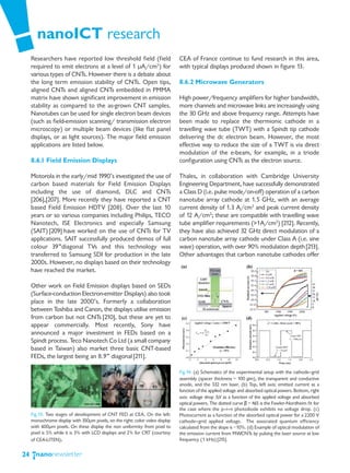 nanoICT research
     Researchers have reported low threshold field (field                      CEA of France continue to fund research in this area,
     required to emit electrons at a level of 1 μA/cm2) for                    with typical displays produced shown in figure 13.
     various types of CNTs. However there is a debate about
     the long term emission stability of CNTs. Open tips,                      8.6.2 Microwave Generators
     aligned CNTs and aligned CNTs embedded in PMMA
     matrix have shown significant improvement in emission                     High power/frequency amplifiers for higher bandwidth,
     stability as compared to the as-grown CNT samples.                        more channels and microwave links are increasingly using
     Nanotubes can be used for single electron beam devices                    the 30 GHz and above frequency range. Attempts have
     (such as field-emission scanning/ transmission electron                   been made to replace the thermionic cathode in a
     microscopy) or multiple beam devices (like flat panel                     travelling wave tube (TWT) with a Spindt tip cathode
     displays, or as light sources). The major field emission                  delivering the dc electron beam. However, the most
     applications are listed below.                                            effective way to reduce the size of a TWT is via direct
                                                                               modulation of the e-beam, for example, in a triode
     8.6.1 Field Emission Displays                                             configuration using CNTs as the electron source.

     Motorola in the early/mid 1990’s investigated the use of                  Thales, in collaboration with Cambridge University
     carbon based materials for Field Emission Displays                        Engineering Department, have successfully demonstrated
     including the use of diamond, DLC and CNTs                                a Class D (i.e. pulse mode/on-off) operation of a carbon
     [206],[207]. More recently they have reported a CNT                       nanotube array cathode at 1.5 GHz, with an average
     based Field Emission HDTV [208]. Over the last 10                         current density of 1.3 A/cm2 and peak current density
     years or so various companies including Philips, TECO                     of 12 A/cm2; these are compatible with travelling wave
     Nanotech, ISE Electronics and especially Samsung                          tube amplifier requirements (>1A/cm2) [212]. Recently,
     (SAIT) [209] have worked on the use of CNTs for TV                        they have also achieved 32 GHz direct modulation of a
     applications. SAIT successfully produced demos of full                    carbon nanotube array cathode under Class A (i.e. sine
     colour 39”diagonal TVs and this technology was                            wave) operation, with over 90% modulation depth [213].
     transferred to Samsung SDI for production in the late                     Other advantages that carbon nanotube cathodes offer
     2000s. However, no displays based on their technology
     have reached the market.

     Other work on Field Emission displays based on SEDs
     (Surface-conduction Electron-emitter Displays) also took
     place in the late 2000’s. Formerly a collaboration
     between Toshiba and Canon, the displays utilise emission
     from carbon but not CNTs [210], but these are yet to
     appear commercially. Most recently, Sony have
     announced a major investment in FEDs based on a
     Spindt process. Teco Nanotech Co Ltd (a small company
     based in Taiwan) also market three basic CNT-based
     FEDs, the largest being an 8.9” diagonal [211].

                                                                               Fig.14: (a) Schematics of the experimental setup with the cathode—grid
                                                                               assembly (spacer thickness = 100 μm), the transparent and conductive
                                                                               anode, and the 532 nm laser. (b) Top, left axis: emitted current as a
                                                                               function of the applied voltage and absorbed optical powers. Bottom, right
                                                                               axis: voltage drop ΔV as a function of the applied voltage and absorbed
                                                                               optical powers. The dotted curve β = 465 is the Fowler-Nordheim fit for
                                                                               the case where the p—i—n photodiode exhibits no voltage drop. (c)
     Fig.13: Two stages of development of CNT FED at CEA. On the left:         Photocurrent as a function of the absorbed optical power for a 2200 V
     monochrome display with 350μm pixels, on the right: color video display   cathode—grid applied voltage. The associated quantum efficiency
     with 600μm pixels. On these display the non uniformity from pixel to      calculated from the slope is ~10%. (d) Example of optical modulation of
     pixel is 5% while it is 3% with LCD displays and 2% for CRT (courtesy     the emission current from MWCNTs by pulsing the laser source at low
     of CEA-LITEN).                                                            frequency (1 kHz) [215].


24
 