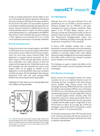 nanoICT research
include no heating requirement and the ability to turn                       8.6.4 Backlighting
on or off instantly (for efficient operation). Xintek have
also been working on CNT-based microwave amplifiers                          Although their use in full colour FE-based TVs is still
for the US Air Force [214]. The main problem at present                      problematical, the use of CNTs as electron emitters in
is the limited modulation bandwidth associated with such                     FE-based backlight units for AMLCDs is still under
devices. However, Hudanski et al [215] reported the use                      investigation by various companies worldwide. Major
of photocathodes (shown in figure 14), which combine                         players in the TFT-LCD display industry, such as
semiconducting silicon p—i—n photodiodes with MWCNT                          Samsung, Corning and LG Electronics (LGE), are keen to
field emitters, which exhibited high quantum efficiency                      develop carbon-nanotube (CNT) backlight modules,
(~10%), significant current density (0.2 A cm−2) which                       with Taiwan-based backlight-module makers also
can be operated continuously or be optically modulated.                      interested in following suit [220]. In Korea Iljin also have
                                                                             several years of experience in this area [221].
8.6.3 X-ray Instruments
                                                                             In theory, CNT backlight modules have a lower
Oxford Instruments have worked together with NASA                            temperature, consume less power and are less expensive
on CNT-based X-ray sources that employ field emission                        to produce than traditional backlight modules. It is a good
as the electron source, rather than thermionic emission,                     candidate to eventually replace CCFL (cold cathode
which has much lower power efficiency [216]. Their                           fluorescent lamp) backlighting but has strong competition
application is targeted towards low-power use for a                          from LEDs, which could be much cheaper to produce
space mission to Mars (though high power would be                            and are already in the market place.
more preferable), once again because of their low
weight and fast response time. Oxford Instruments have                       The challenges are again to improve the lifetime of the
also developed and sold hand-held low power X-ray                            emitters and to reduce cost to be competitive with other
imagers which can be applied to medicine and for                             technologies.
diagnostics in circuit boards [217]. Zhou and co-workers
at Xintek (see figure 15) have developed a fast response,                    8.6.5 Electron microscopy
sharp-focus X-ray tube with quick pulsation [218].
MoXtek have also produced similar devices [219].                             Recent research has investigated whether the carbon
                                                                             nanotube can act as an improved electron source for
Challenges for these devices are in achieving high power                     microscopy and how it compares to the other electron
with stability and reproducibility.                                          sources available today. Various groups from FEI,
                                                                             Cambridge University, EMPA, El-Mul etc have researched
                                                                             the optimum way to produce CNTs for use in microscopy.
                                                                             The CNTs act as a cold cathode source and the standard
                                                                             manufacturing procedure is to add a single CNT to the tip
                                                                             of a standard tungsten emitter. Growth, rather than
                                                                             attachment is felt to be a better process [222]. Mann et
                                                                             al. [223] used PECVD and describe how such a procedure
                                                                             is scalable with the ability to grow a single CNT on each
                                                                             W tip (shown in figure 16, see page 26). El Mul has
                                                                             developed a silicon-based CNT microcathode in which
                                                                             the CNT is grown in an etched pore [224].

                                                                             The emission characteristics of the CNT have been found
                                                                             to be extremely promising with the key parameters of
Fig.15: Left, the X-ray tube current versus the gate voltage measured with   the process understood. Progress still needs to be made
the anode voltage fixed at 40 kV. It follows the classic Fowler—Nordheim     to optimise reproducibility.
relation. The distance between the cathode and the gate is 150 μm. Right,
X-ray image of a normal mouse carcass (25 g) obtained using a CNT
source-based imaging system.


                                                                                                                                            25
 