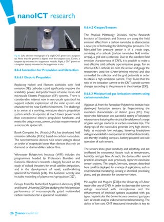 nanoICT research
                                                                              8.6.6.2 Gauges/Sensors

                                                                              The Physical Metrology Division, Korea Research
                                                                              Institute of Standards and Science are using the field
                                                                              emission effect from a carbon nanotube to characterize
                                                                              a new type of technology for detecting low pressures. The
                                                                              fabricated low pressure sensor is of a triode type,
                                                                              consisting of a cathode (carbon nanotubes field emitter
     Fig.16: Left, electron micrograph of a single CNT grown on a tungsten
     tip. Note that the growth is aligned with the tungsten axis. Centre, a
                                                                              arrays), a grid and a collector. Due to the excellent field
     tungsten tip mounted in a suppressor module. Right, a CNT grown on       emission characteristics of CNTs, it is possible to make a
     a tungsten already mounted in the suppressor in situ.                    cost effective cold cathode type ionization gauge. For an
                                                                              effective CNT cathode for both the sensor and gauge the
     8.6.6 Ionization for Propulsion and Detection
                                                                              researchers used the screen-printing method and also
                                                                              controlled the collector and the grid potentials in order
     8.6.6.1 Electric Propulsion
                                                                              to obtain a high ionization current. They found that the
                                                                              ratio of the ionization current to the CNT cathode current
     Replacing hollow and filament cathodes with field
                                                                              changes according to the pressure in the chamber [230].
     emission (FE) cathodes could significantly improve the
     scalability, power, and performance of some meso- and
                                                                              8.6.6.3 Miniaturised gas ionization sensors using
     microscale Electric Propulsion (EP) systems. There is
                                                                              carbon nanotubes
     considerable interest now in microscale spacecraft to
     support robotic exploration of the solar system and
                                                                              Ajayan et al. from the Rensselaer Polytechnic Institute have
     characterize the near-Earth environment. The challenge
                                                                              developed Ionization sensors by fingerprinting the
     is to arrive at a working, miniature electric propulsion
                                                                              ionization characteristics of distinct gases [231]. They
     system which can operate at much lower power levels
                                                                              report the fabrication and successful testing of ionization
     than conventional electric propulsion hardware, and
                                                                              microsensors featuring the electrical breakdown of a range
     meets the unique mass, power, and size requirements of
                                                                              of gases and gas mixtures at carbon nanotube tips. The
     a microscale spacecraft.
                                                                              sharp tips of the nanotubes generate very high electric
                                                                              fields at relatively low voltages, lowering breakdown
     Busek Company, Inc. (Natick, MA), has developed field
                                                                              voltages several-fold in comparison to traditional electrodes,
     emission cathodes (FECs) based on carbon nanotubes.
                                                                              and thereby enabling compact, battery-powered and safe
     The non-thermionic devices have onset voltages about
                                                                              operation of such sensors.
     an order of magnitude lower than devices that rely on
     diamond or diamond-like carbon films.
                                                                              The sensors show good sensitivity and selectivity, and are
                                                                              unaffected by extraneous factors such as temperature,
     Worcester Polytechnic Institute (WPI) includes the
                                                                              humidity, and gas flow. As such, the devices offer several
     programmes headed by Professors Blandino and
                                                                              practical advantages over previously reported nanotube
     Gatsonis. Blandino’s research is largely focused on the
                                                                              sensor systems. The simple, low-cost, sensors described
     study of colloid thrusters for small satellite propulsion,
                                                                              here could be deployed for a variety of applications, such as
     and in the development of novel, earth-orbiting
                                                                              environmental monitoring, sensing in chemical processing
     spacecraft formations [226]. The Gatsonis’ activity also
                                                                              plants, and gas detection for counter-terrorism.
     includes modelling of plasma micropropulsion [227].
                                                                              McLaughlin and Maguire [232] at the University of Ulster
     Groups from the Rutherford Appleton Laboratory [228]                     report the use of CNTs in order to decrease the turn-on
     and Brunel University [229]are studying the field emission               voltage associated with microplasmas and the
     performance of macroscopically gated multi-walled                        enhancement of emission spectra associated with gas
     carbon nanotubes for a spacecraft neutralizer.                           types. In particular the device focuses on mixed gas types
                                                                              such as breath analysis and environmental monitoring. The
                                                                              ability of low cost CNT structured electrodes is key to


26
 