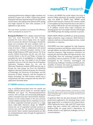 nanoICT research
improving performances related to higher sensitivity and    In theory the NRAM chip would replace two kinds of
specificity of gases such as NOx. Catalyst free growth      memory. While cell phones, for example, use both flash
techniques have been reported using thermal CVD routes      chips and SRAM or DRAM chips, NRAM would
and the study is also looking at the optimum CNT spacing    perform both functions. However the memory market
and height required for short time ionisation or FE         is oversupplied and they frequently have to be sold at a
applications to gas sensors.                                loss, making it difficult for any new technology to break
                                                            in. In addition, several other major companies are
The main driver at present is to improve the efficiency     developing their own non-volatile memory technologies
which currently lies at around 1%.                          with PRAM perhaps the leading contender at present.

European Position: From a display viewpoint Europe          PRAM, FRAM, MRAM and RRAM are all dominated by
were very much forerunners but then Samsung                 highly competitive, large companies. With Nantero’s
provided the more recent display drive. As regards          relatively small size and long development time, market
work on sources for electron microscopy in Europe De        penetration is a big issue.
Jonge and co-workers did some excellent work on
characterisation of single emitters as did Groning on       CNT-NEMS have been suggested for high frequency
arrays of emitters. Thales in collaboration with several    mechanical resonators and switches, where the low mass
universities has continued European interest in the         and high stiffness can lead to GHz switching speeds and
design of high frequency CNT based sources. For X-ray       resonance frequency. High frequency resonators are
sources Oxford Instruments led the way and more             targeting RF electronics [234] and high-sensitivity mass
recently Xintek in the US and Philips in Europe has         sensing [236]. Here the advantages provided by the
expanded the work. In backlighting as in Displays the       outstanding material properties of CNT are possibly
Far East leads the way. The leaders in the FE based         outweighed by the numerous technological and
propulsion area are in the US where the Jet Propulsion      manufacturing challenges including controlled growth,
Laboratory Pasadena, Busek Co., Inc. and the                durability of switches and scaled up production with a
Worcester Polytechnic Institute (WPI) lead the way. In      sufficient repeatability and yield [237].
Europe the main groups are from the Rutherford
Appleton Laboratory, Brunel University, the University
of Cambridge, the University of Groningen, and the
University of Ulster. However, with the exception of
display technology, the field emission market size is
comparatively low when compared with the other ICT
applications described above.

8.7 NEMS switches, resonators and sensors

Jang et al [233] demonstrated novel non volatile and
volatile memory devices based on vertically aligned         Fig. 17: Left, a schematic diagram showing a cross-section of a switch
                                                            fabricated by Jang et al.. Both contacts and catalyst were deposited with
MWCNTs (see figure 17). Nanoelectromechanical
                                                            e-beam lithography. Right, an electron micrograph showing the grown
switches with vertically and horizontally [234] aligned     CNTs acting as a switch.
carbon nanotubes have been demonstrated. However,
Nantero are the market leaders in this area and have        A significant effort has also been focused on CNT for
created multiple prototype devices, including an array of   piezoresisitve applications, the advantage being a much
ten billion suspended nanotube junctions on a single        larger gauge factor as compared to for instance silicon.
silicon wafer [235]. Nantero's design for NRAM™             While high-performance, high yield CNT based strain
involves the use of suspended nanotube junctions as         gauges have been realised with wafer-level on-chip
memory bits, with the "up" position representing bit        synthesis [238], the gauge factor’s dependence on
zero and the "down" position representing bit one. Bits     chirality remains a very significant challenge in terms of
are switched between states through the application of      commercialisation.
electrical fields.

                                                                                                                                        27
 