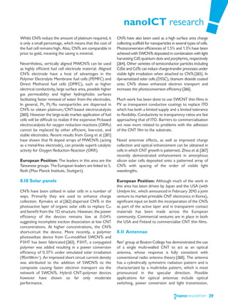 nanoICT research
Whilst CNTs reduce the amount of platinum required, it         CNTs have also been used as a high surface area charge
is only a small percentage, which means that the cost of       collecting scaffold for nanoparticles in several types of cells.
the fuel cell remains high. Also, CNTs are comparable in       Photoconversion efficiencies of 1.5% and 1.3% have been
price to gold, meaning the saving is minimal.                  achieved with SWCNTs deposited in combination with light
                                                               harvesting CdS quantum dots and porphyrins, respectively
Nevertheless, vertically aligned MWCNTs can be used            [264]. Other varieties of semiconductor particles including
as highly efficient fuel cell electrode material. Aligned      CdSe and CdTe can induce charge-transfer processes under
CNTs electrode have a host of advantages in the                visible light irradiation when attached to CNTs [265]. In
Polymer Electrolyte Membrane fuel cells (PEMFC) and            dye-sensitized solar cells (DSSC), titanium dioxide coated
Direct Methanol fuel cells (DMFC), such as higher              onto CNTs shows enhanced electron transport and
electrical conductivity, large surface area, possible higher   increases the photoconversion efficiency [266].
gas permeability and higher hydrophobic surfaces
facilitating faster removal of water from the electrodes.      Much work has been done to use SWCNT thin films in
In general, Pt, Pt/Ru nanoparticles are dispersed in           PV as transparent conductive coatings to replace ITO
CNTs to obtain platinum/CNT-based electrocatalysts             which has both a limited supply and a limited tolerance
[260]. However the large-scale market application of fuel      to flexibility. Conductivity to transparency ratios are fast
cells will be difficult to realize if the expensive Pt-based   approaching that of ITO. Barriers to commercialisation
electrocatalysts for oxygen reduction reactions (ORRs)         are now more related to problems with the adhesion
cannot be replaced by other efficient, low-cost, and           of the CNT film to the substrate.
stable electrodes. Recent results from Gong et al. [261]
have shown that N doped arrays of MWCNTs (acting               Novel antennae effects, as well as improved charge
as a metal-free electrode), can provide superb catalytic       collection and optical enhancement can be obtained in
activity for Oxygen Reduction Reaction (ORR).                  cells in which CNT growth is patterned. Zhou et al. [267]
                                                               recently demonstrated enhancement in amorphous
European Position: The leaders in this area are the            silicon solar cells deposited onto a patterned array of
Taiwanese groups. The European leaders are linked to S.        CNTs with spacing of the order of visible light
Roth (Max Planck Institute, Stuttgart).                        wavelengths.

8.10 Solar panels                                              European Position: Although much of the work in
                                                               this area has been driven by Japan and the USA (with
CNTs have been utilised in solar cells in a number of          Unidym Inc. which announced in February 2010 a joint
ways. Primarily they are used to enhance charge                venture to market printable CNT electronics in Korea),
collection. Kymakis et al [262] dispersed CNTs in the          significant input on both the incorporation of the CNTs
photoactive layer of organic solar cells to replace C60        as part of the active layer and in transparent contact
and benefit from the 1D structure. However, the power          materials has been made across the European
efficiency of the devices remains low at 0.04%                 community. Commercial ventures are in place in both
suggesting incomplete exciton dissociation at low CNT          the USA and Finland to commercialise CNT thin films.
concentrations. At higher concentrations, the CNTs
short-circuit the device. More recently, a polymer             8.11 Antennae
photovoltaic device from C60-modified SWCNTs and
P3HT has been fabricated [263]. P3HT, a conjugated             Ren’ group at Boston College has demonstrated the use
polymer was added resulting in a power conversion              of a single multi-walled CNT to act as an optical
efficiency of 0.57% under simulated solar irradiation          antenna, whose response is fully consistent with
(95mWcm-2). An improved short circuit current density          conventional radio antenna theory [268]. The antenna
was attributed to the addition of SWCNTs to the                has a cylindrically symmetric radiation pattern and is
composite causing faster electron transport via the            characterized by a multi-lobe pattern, which is most
network of SWCNTs. Hybrid CNT-polymer devices                  pronounced in the specular direction. Possible
however have shown so far only moderate                        applications for optical antennae include optical
performance.                                                   switching, power conversion and light transmission.


                                                                                                                                  29
 