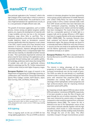 nanoICT research
     One particular application is the “rectenna”, which is the               emitters to stimulate phosphors has been reported by
     light analogue of the crystal radio in which an antenna is               various groups and the replacement of metallic filaments
     attached to an ultrafast diode. This could lead to a new                 with carbon CNTs/Fibres has been investigated by
     class of light demodulators for optoelectronic circuits, or              groups mostly in China. Carbon nanotube bulbs made
     to a new generation of highly efficient solar cells.                     from CNT strands and films have been fabricated and
                                                                              their luminescent properties, including the lighting
     The growth of microwave applications, such as mobile                     efficiency, voltage-current relation and thermal stability
     phones, remote sensing and global navigation satellite                   have been investigated. The results show that a CNT
     systems, etc, requires the development of materials with                 bulb has a comparable spectrum of visible light to a
     a large tunability and very low loss in the microwave                    tungsten bulb and its average efficiency is 40% higher
     frequency range (from GHz to sub-THz). This is                           than that of a tungsten filament at the same temperature
     particularly important, as the intrinsic loss of the existing            (1400―2300K) [269]. The nanotube filaments show
     tunable dielectrics based on ferroelectric ceramics                      both resistance and thermal stability over a large
     increases significantly when the frequency in use is above               temperature region. No obvious damage was found on
     a few GHz. Liquid crystals (LCs) have attracted much                     a nanotube bulb held at 2300 K for more than 24 hours
     attention in recent years because of their low loss at                   in vacuum, but the cost needs to be significantly reduced
     microwave frequencies. However, although the dielectric                  and the lifetime significantly increased for this to be
     anisotropy/tenability of LCs is comparatively higher than                considered seriously as an option.
     other low loss materials, it is desirable to further increase
     its value. This is particularly important for antennae and               European Position: Most effort is located in the Far
     phase arrays for beam steering in the applications such as               East but Bonnard et al at EPFL have also contributed in
     automobile forward looking radar and satellite up-links.                 this area.
     At Cambridge, preliminary work shows that mixing CNTs
     of suitable sizes with LCs can significantly enhance                     8.13 Nanofluidics
     dielectric anisotropy (see Fig. 19). Further measurement
     confirms similar trend at much higher frequency ranges.                  The interest in taking advantage of the unique
                                                                              properties of carbon CNTs in nanofluidic devices has
     European Position: Early stages of research in the                       increased tremendously over the last couple of years.
     Department of Engineering at Cambridge University, in                    The CNTs can either be used directly as a nanofluidic
     collaboration with Technische Universität Darmstadt,                     channel in order to achieve extremely small and smooth
     Queen Mary College, London, ALPS Electric, Japan,                        pores with enhanced flow properties [270] or be
     Dow Corning, USA, and Nokia, Finland/UK.                                 embedded into existing fluidic channels to take
                                                                              advantage of their hydrophobic sorbent properties and
                                                                              high surface-to-volume ratio for improving chemical
                                                                              separation systems [271], [272].

                                                                              By integrating vertically aligned CNTs into silicon nitride
                                                                              [273] and polymer membranes [274],[275] respectively,
                                                                              it has been possible to study the flow of liquids and
                                                                              gases through the core of carbon nanotubes. The flow
                                                                              rates were enhanced by several orders of magnitude,
     Fig 19. Studies of pure and CNT loaded E7 using capacitor method,
     switching with electric field: (a) 3GHz, sweeping from ε⊥ to ε||; (b)
                                                                              compared to what would be expected from continuum
     3GHz, sweeping from tanδ⊥ to tanδ||; (c) Δε in 1-4GHz range, switching   hydrodynamic theory [266]. The reason for this is
     with 0.5V/μm.                                                            believed to be due to the hydrophobic nature of the
                                                                              inner carbon nanotube sidewall, together with the high
     8.12 Lighting                                                            smoothness, which results in a weak interaction with
                                                                              the water molecules, thereby enabling nearly frictionless
     There is ongoing work on the use of CNTs for low                         flow through the core of the tubes. This effect
     energy lighting applications. The use of CNTs as electron                resembles transport through transmembrane protein


30
 