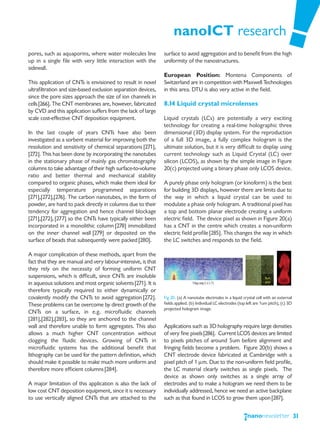 nanoICT research
pores, such as aquaporins, where water molecules line          surface to avoid aggregation and to benefit from the high
up in a single file with very little interaction with the      uniformity of the nanostructures.
sidewall.
                                                               European Position: Montena Components of
This application of CNTs is envisioned to result in novel      Switzerland are in competition with Maxwell Technologies
ultrafiltration and size-based exclusion separation devices,   in this area. DTU is also very active in the field.
since the pore sizes approach the size of ion channels in
cells [266]. The CNT membranes are, however, fabricated        8.14 Liquid crystal microlenses
by CVD and this application suffers from the lack of large
scale cost-effective CNT deposition equipment.                 Liquid crystals (LCs) are potentially a very exciting
                                                               technology for creating a real-time holographic three
In the last couple of years CNTs have also been                dimensional (3D) display system. For the reproduction
investigated as a sorbent material for improving both the      of a full 3D image, a fully complex hologram is the
resolution and sensitivity of chemical separations [271],      ultimate solution, but it is very difficult to display using
[272]. This has been done by incorporating the nanotubes       current technology such as Liquid Crystal (LC) over
in the stationary phase of mainly gas chromatography           silicon (LCOS), as shown by the simple image in Figure
columns to take advantage of their high surface-to-volume      20(c) projected using a binary phase only LCOS device.
ratio and better thermal and mechanical stability
compared to organic phases, which make them ideal for          A purely phase only hologram (or kinoform) is the best
especially temperature programmed separations                  for building 3D displays, however there are limits due to
[271],[272],[276]. The carbon nanotubes, in the form of        the way in which a liquid crystal can be used to
powder, are hard to pack directly in columns due to their      modulate a phase only hologram. A traditional pixel has
tendency for aggregation and hence channel blockage            a top and bottom planar electrode creating a uniform
[271],[272], [277] so the CNTs have typically either been      electric field. The device pixel as shown in Figure 20(a)
incorporated in a monolithic column [278] immobilized          has a CNT in the centre which creates a non-uniform
on the inner channel wall [279] or deposited on the            electric field profile [285]. This changes the way in which
surface of beads that subsequently were packed [280].          the LC switches and responds to the field.

A major complication of these methods, apart from the
fact that they are manual and very labour-intensive, is that
they rely on the necessity of forming uniform CNT
suspensions, which is difficult, since CNTs are insoluble
in aqueous solutions and most organic solvents [271]. It is
therefore typically required to either dynamically or
covalently modify the CNTs to avoid aggregation [272].         Fig 20. (a) A nanotube electrodes in a liquid crystal cell with an external
These problems can be overcome by direct growth of the         fields applied. (b) Individual LC electrodes (top left are 1um pitch), (c) 3D
                                                               projected hologram image.
CNTs on a surface, in e.g. microfluidic channels
[281],[282],[283], so they are anchored to the channel
wall and therefore unable to form aggregates. This also        Applications such as 3D holography require large densities
allows a much higher CNT concentration without                 of very fine pixels[286]. Current LCOS devices are limited
clogging the fluidic devices. Growing of CNTs in               to pixels pitches of around 5um before alignment and
microfluidic systems has the additional benefit that           fringing fields become a problem. Figure 20(b) shows a
lithography can be used for the pattern definition, which      CNT electrode device fabricated at Cambridge with a
should make it possible to make much more uniform and          pixel pitch of 1 μm. Due to the non-uniform field profile,
therefore more efficient columns [284].                        the LC material clearly switches as single pixels. The
                                                               device as shown only switches as a single array of
A major limitation of this application is also the lack of     electrodes and to make a hologram we need them to be
low cost CNT deposition equipment, since it is necessary       individually addressed, hence we need an active backplane
to use vertically aligned CNTs that are attached to the        such as that found in LCOS to grow them upon [287].


                                                                                                                                               31
 