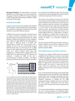 nanoICT research
European Position: The state-of-the-art transistors                          for on-off ratio and mobility (see figure 22). The group
(dependent on characteristics) are those produced by                         in Grenoble have also investigated this and have made a
the groups of Avouris at IBM and in Europe, Bourgoin                         small chip incorporating 75 such transistors.
at CEA, Saclay, Ecole Polytechnique and Dekker at Delft
University of Technology.                                                    The interest in the networks comes from the fact that
                                                                             if the average nanotube length is small compared to the
8.15.2 Network CNTs                                                          distance between source and drain and more than one
                                                                             tube is needed to make the connection, the probability
In order to overcome the various problems with individual                    of having an electrical path made only of metallic tubes
CNT transistors, numerous groups have concentrated on                        is ~(1/3)n where n is the number of tubes needed to
the production of transistors manufactured from CNT                          make the junction. Secondly, the on/off ratio increases
networks or even CNT/Polymer mixtures.                                       since, even if two tubes are metallic, their contact is not
                                                                             metallic. [306] Finally, even a single defect is enough to
In 2002, the first report (a patent) for transistors based                   open a bandgap in a metallic tube, turning it into a
on random networks of nanotubes and their use in                             semiconductor. [307] This means that controlling the
chemical sensors was produced by Nanomix Inc., [302]                         number of defects is an important challenge to
followed in 2003 by the disclosure of their integration                      overcome.
onto a 100 mm Si wafer. [303] The first public disclosure
was made in 2003 by Snow et al. [304] who                                    The first transparent CNT based transistor made on a
demonstrated a SWNT thin film transistor with a                              flexible substrate was achieved by transferring a CNT
mobility of >10 cm2/Vs and a subthreshold swing of                           random network from a silicon substrate onto a
250mV/decade with an on/off ratio of 10. In 2007,                            polyimine polymer [308].
Kang et al. grew highly dense, perfectly aligned SWNT
arrays on a quartz substrate which were then                                 8.15.3 High frequency nanotube transistors
transferred to a flexible plastic substrate (PET). The
SWNT-FETs were fabricated on the PET substrate and                           The high carrier mobility of CNTs makes them potential
exhibited a mobility of 1000 cm2/Vs and a                                    candidates for high frequency transistors. It was shown
transconductance of 3000 S/m [305] . The Rogers                              in 2004 that optimized carbon nanotube field effect
group has exhibited state-of-the-art network transistors                     transistors (CNTFETs) would have cut-off frequencies fT
                                                                             above those of FETs built from any other semiconductor
                                                                             [309]. For aggressively scaled devices working in the
                                                                             ballistic regime, the intrinsic fT could reach the THz
                                                                             range. These first projections were confirmed by
                                                                             detailed calculations from several groups worldwide
                                                                             [310], [311].

                                                                             From an experimental point of view, measuring the high
                                                                             frequency performances of CNTFETs is very challenging.
Fig. 22: (a) Transfer curves from a transistor that uses aligned arrays of
                                                                             Indeed CNTs, when considered individually, have very
SWNTs transferred from a quartz growth substrate to a doped silicon          high impedance (RON > 6.5 kΩ) whilst conventional high
substrate with a bilayer dielectric of epoxy (150 nm)/SiO2 (100 nm).         frequency equipment is adapted for the 50Ω
The data correspond to measurements on the device before (open               measurement range. In addition, due to the small size of
triangles) and after (open circles) an electrical breakdown process that
eliminates metallic transport pathways from source to drain. This process    the CNT, parasitic contributions from the device
improves the on/off ratio by a factor of more than 10,000. (b) Optical       structure tend to dominate the intrinsic contribution of
(inset) and SEM images of a transistor that uses interdigitated source and   the CNT.
drain electrodes, in a bottom gate configuration with a gate dielectric of
HfO2 (10 nm) on a substrate and gate of Si. The width and length of the
channel are 93 mm and 10 μm, respectively. The box indicated by the          To circumvent these problems, several groups proposed
dashed blue lines in the optical image inset delineates the region shown     the use of mixing techniques and obtained indirect
in the SEM image [39]. Figure reproduced with permission from the            indications of the high frequency operation of CNTFETs.
American Chemical Society.


                                                                                                                                           33
 