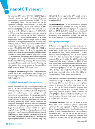 nanoICT research
     For example, IBM reached 580 MHz in 2004 [312], then            [323], [324]. Most importantly, CNT-based network
     Cornell University and Northrop Grumman                         transistors can be made compatible with printing
     Corporation respectively reached 50 GHz [313] and               technologies [324].
     23 GHz [314]. Direct measurements of the HF
     operation of a single nanotube CNTFETs are scarce.              European Position: This is a small research field and
     The most convincing result was obtained at ENS                  most of the activity is located in the USA (Univ. Illinois,
     Paris in 2008 [315]. From direct measurements of gm             Stanford, IBM). Main academic players in Europe are
     and Cg up to 1.6 GHz, they obtained fT~50 GHz for               CEA and IEM & Delft University. From an industrial
     a 300 nm long channel. A convenient and powerful                point of view one can cite Brewer Science (for the ink
     way of directly measuring the full S-parameters                 formulation and deposition process) as well as
     matrix of CNT based devices (which is a critical                Northrop Grumman for circuitry developments.
     requirement from a circuit design point of view),
     consists in studying multiple nanotubes in parallel, thus       8.16 Hydrogen storage
     reducing both the device impedance and the relative
     impact of parasitics. This strategy was used by different       CNTs have been suggested as potential candidates for
     groups [316], [317], [318] [319], [320], [321], [322] to        hydrogen storage. However, the reported hydrogen
     demonstrate fT above 10 GHz. In particular, the                 uptake varies significantly from group to group, with
     collaboration of two French groups from IEMN and CEA            the mechanism not clearly understood. Current
     achieved an intrinsic fT of 30 GHz in 2007 and 80 GHz in        methods involve compressing the CNTs into pellets
     2009. Interestingly, the latter result was only made possible   which are then subjected to hydrogen at high
     through the use of a high quality nanotube source from          pressure. The target set by the US Department of
     Northwestern University containing 99% semiconducting           Energy is 6% by weight hydrogen by 2010. Whilst
     nanotubes. The important results from the Roger’s group         most groups have found hydrogen uptake to be in the
     also originate from recent progress at the material level       1-2% region [325], amongst the highest reported are
     (CVD growth of aligned CNTs in their case).                     Gundish et al. [326] at 3.7% and Dai’s group [327] at
                                                                     5.1%. It should be noted that Hirschler and Roth
     European Position: Rogers in the USA produces the               found most reported values to be false [328], for
     state of the art thin Film transistors and in Europe, apart     example due to Ti take up during sonication.
     from some preliminary work in Universities little seems
     to be happening.                                                From a more fundamental point of view, the average
                                                                     adsorption energy of hydrogen on CNTs is not
     8.15.4 High frequency flexible electronics                      significantly different from its value on amorphous
                                                                     carbon. It is mainly the surface area which plays a
     Even if they can reach high operating frequencies, the          crucial role; e.g. 5.8% was achieved a long time ago
     use of CNTFETs in conventional integrated circuits              on super-high surface area activated carbon, a
     remains unlikely in the near future. Indeed, the potential      significantly cheaper material when compared to
     gains in performances when compared with
                                                                     CNTs. [329] Also, because the bond of hydrogen with
     conventional semiconductors do not compensate for
                                                                     silicon is weaker than that of carbon, it is much easier
     the immense efforts required at the material level to
                                                                     to get hydrogen out again.
     solve the issues of selective placement and nanotube
     variability. Conversely, when carbon nanotubes are
                                                                     European Position: Over the last 10 or so years
     compared with organic materials in the field of flexible
                                                                     there have been numerous groups worldwide
     electronics, the potential gains in performances are
                                                                     working in this area; especially in the USA, Japan and
     huge. Indeed, the low carrier mobility in organics
                                                                     China. Europe too has made a significant investment,
     (typically in the 10-3-10 cm2/Vs range) prevents their
                                                                     notably through groups in Germany, France, Greece
     use at very high frequencies. Flexible electronics with
     CNTs has been studied since but only very recently at high      (theoretical work) and the UK but still the DoE 6%
     frequency. The first results are already very promising with    target remains elusive. It is generally accepted that
     operating frequencies in or close to the GHz range [316],       absorptions of about 1% are practical [330]. Other
                                                                                                                 Cont. page 35
34
 