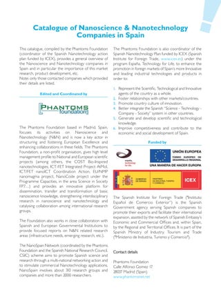 Catalogue of Nanoscience & Nanotechnology
                    Companies in Spain
This catalogue, compiled by the Phantoms Foundation       The Phantoms Foundation is also coordinator of the
(coordinator of the Spanish Nanotechnology action         Spanish Nanotechnology Plan funded by ICEX (Spanish
plan funded by ICEX), provides a general overview of      Institute for Foreign Trade, www.icex.es) under the
the Nanoscience and Nanotechnology companies in           program España, Technology for Life, to enhance the
Spain and in particular the importance of this market     promotion in foreign markets of Spain’s more Innovative
research, product development, etc.                       and leading industrial technologies and products in
Note: only those contacted companies which provided       order to:
their details are listed.
                                                          1. Represent the Scientific, Technological and Innovative
            Edited and Coordinated by                        agents of the country as a whole.
                                                          2. Foster relationships with other markets/countries.
                                                          3. Promote country culture of innovation.
                                                          4. Better integrate the Spanish “Science - Technology -
                                                             Company - Society” system in other countries.
                                                          5. Generate and develop scientific and technological
                                                             knowledge.
The Phantoms Foundation based in Madrid, Spain,           6. Improve competitiveness and contribute to the
focuses its activities on Nanoscience and                    economic and social development of Spain.
Nanotechnology (N&N) and is now a key actor in
structuring and fostering European Excellence and                                Funded by
enhancing collaborations in these fields. The Phantoms
Foundation, a non-profit organisation, gives high level
management profile to National and European scientific
projects (among others, the COST Bio-Inspired
nanotechnologies, ICT-FET Integrated Project AtMol,
ICT/FET nanoICT Coordination Action, EU/NMP
nanomagma project, NanoCode project under the
Programme Capacities, in the area Science in Society
FP7…) and provides an innovative platform for
dissemination, transfer and transformation of basic
nanoscience knowledge, strengthening interdisciplinary    The Spanish Institute for Foreign Trade ("Instituto
research in nanoscience and nanotechnology and            Español de Comercio Exterior”) is the Spanish
catalysing collaboration among international research     Government agency serving Spanish companies to
groups.                                                   promote their exports and facilitate their international
                                                          expansion, assisted by the network of Spanish Embassy’s
The Foundation also works in close collaboration with     Economic and Commercial Offices and, within Spain,
Spanish and European Governmental Institutions to         by the Regional and Territorial Offices. It is part of the
provide focused reports on N&N related research           Spanish Ministry of Industry, Tourism and Trade
areas (infrastructure needs, emerging research, etc.).    ("Ministerio de Industria, Turismo y Comercio").

The NanoSpain Network (coordinated by the Phantoms
Foundation and the Spanish National Research Council,     Contact details
CSIC) scheme aims to promote Spanish science and
research through a multi-national networking action and   Phantoms Foundation
to stimulate commercial Nanotechnology applications.      Calle Alfonso Gomez 17
NanoSpain involves about 310 research groups and          28037 Madrid (Spain)
companies and more than 2000 researchers.                 www.phantomsnet.net
 