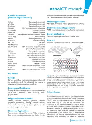 nanoICT research
Carbon Nanotubes                                                  transistors, thin-film electrodes, network transistors, single
(Position Paper version 2)                                        CNT transistors, thermal management, memory.

M.Mann                               Cambridge University, UK     Optical applications
W.I.Milne                            Cambridge University, UK     Absorbers, microlenses in LCs, optical antennae, lighting.
S Hofmann                            Cambridge University, UK
P.Boggild               DTU Technical University of Denmark       Electromechanical applications
J.McLaughlin                               University of Ulster   NEMS (resonators), sensors, nanofluidics, bio-medical.
J.Robertson                              Cambridge University
G Pagona         National Hellenic Research Foundation, Greece    Energy applications
G.A.D. Briggs                                Oxford University    Fuel cells, supercapacitors, batteries, solar cells.
P Hiralal                            Cambridge University, UK
M.de Souza                                 Sheffield University   Blue sky
K.B.K.Teo                                           AIXTRON       Spintronics, quantum computing, SET, ballistic transport.
K.Bo Mogensen                                    TU Denmark
J.-C. P. Gabriel        CEA, Nanoscience Program, Grenoble
                                (Formerly, Nanomix Inc. USA)
Y Zhang                              Cambridge University, UK
M Chhowalla                      Imperial College, London, UK
Z Durrani                        Imperial College, London, UK
T Wilkinson                          Cambridge University, UK
D Chu                                    Cambridge University
S.Roche                                  CEA-INAC, Grenoble
Robert Baptist                               CEA-LETI, France
P.Bachmann              Philips Research Laboratories, Aachen
J.Dijon                                         CEA, Grenoble
A.Lewalter              Philips Research Laboratories, Aachen

Key Words
                                                                  Fig 1. (top) A graphene sheet rolled up to obtain a single-walled CNT.
Growth                                                            (bottom) The map shows the different single-walled CNT configurations
                                                                  possible. Were the graphene sheet to roll up in such a way that the atom
Carbon nanotubes, multiwall, singlewall, nanofibres (all          at (0,0) would also be the atom at (6,6), then the CNT would be
the words in a and the subtopics), cap structure,                 metallic. Likewise, if the CNT rolled up so that the atom at (0,0) was also
catalysts, adhesion, mechanism, modelling.                        the atom at (6,5), the CNT would be semi-conducting. The small circles
                                                                  denote semiconducting CNTs, the large circles denote quasi-metallic
                                                                  CNTs, the squares denote metallic CNTs.
Post-growth Modification
Doping, & functionalization, dispersion and separation,
purification, annealing, cap opening/closing,                     1. Introduction
graphitization.
                                                                  There has been extensive research into the properties,
Properties/characterization                                       synthesis and possible applications of carbon nanotubes
Defects, electron transport, phonons, thermal                     (CNTs) since they came to prominence following the
properties/conductivity, wetting, stiction, friction,             Iijima paper [1] of 1991. Carbon nanotubes are
mechanical, chemical properties, optical, toxicity,               composed of sp2 covalently-bonded carbon in which
structural properties, contacts.                                  graphene walls are rolled up cylindrically to form tubes.
                                                                  The ends can either be bonded to a secondary surface,
Electronic Applications                                           not necessarily made of carbon, they can be capped by
Field emission (X-ray, Microwave, FEDs, Ionization,               a hemisphere of sp2 carbon, with a fullerene-like
Electron microscopy), interconnects, vias, diodes, thin-film      structure [2], or the CNT can be open with the ends
                                                                  passivated (by hydrogen). In terms of electrical

                                                                                                                                                5
 