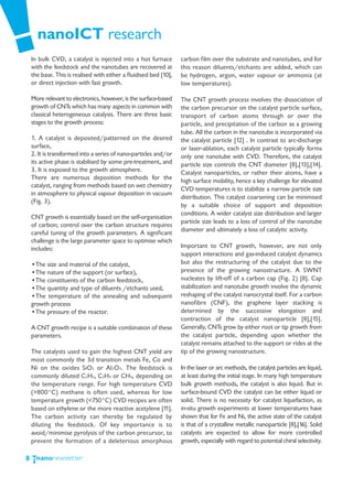 nanoICT research
    In bulk CVD, a catalyst is injected into a hot furnace         carbon film over the substrate and nanotubes, and for
    with the feedstock and the nanotubes are recovered at          this reason diluents/etchants are added, which can
    the base. This is realised with either a fluidised bed [10],   be hydrogen, argon, water vapour or ammonia (at
    or direct injection with fast growth.                          low temperatures).

    More relevant to electronics, however, is the surface-based    The CNT growth process involves the dissociation of
    growth of CNTs which has many aspects in common with           the carbon precursor on the catalyst particle surface,
    classical heterogeneous catalysis. There are three basic       transport of carbon atoms through or over the
    stages to the growth process:                                  particle, and precipitation of the carbon as a growing
                                                                   tube. All the carbon in the nanotube is incorporated via
    1. A catalyst is deposited/patterned on the desired            the catalyst particle [12] . In contrast to arc-discharge
    surface,                                                       or laser-ablation, each catalyst particle typically forms
    2. It is transformed into a series of nano-particles and/or    only one nanotube with CVD. Therefore, the catalyst
    its active phase is stabilised by some pre-treatment, and      particle size controls the CNT diameter [8],[13],[14].
    3. It is exposed to the growth atmosphere.                     Catalyst nanoparticles, or rather their atoms, have a
    There are numerous deposition methods for the                  high surface mobility, hence a key challenge for elevated
    catalyst, ranging from methods based on wet chemistry
                                                                   CVD temperatures is to stabilize a narrow particle size
    in atmosphere to physical vapour deposition in vacuum
                                                                   distribution. This catalyst coarsening can be minimised
    (Fig. 3).
                                                                   by a suitable choice of support and deposition
                                                                   conditions. A wider catalyst size distribution and larger
    CNT growth is essentially based on the self-organisation
                                                                   particle size leads to a loss of control of the nanotube
    of carbon; control over the carbon structure requires
                                                                   diameter and ultimately a loss of catalytic activity.
    careful tuning of the growth parameters. A significant
    challenge is the large parameter space to optimise which
    includes:                                                      Important to CNT growth, however, are not only
                                                                   support interactions and gas-induced catalyst dynamics
    •The size and material of the catalyst,                        but also the restructuring of the catalyst due to the
    •The nature of the support (or surface),                       presence of the growing nanostructure. A SWNT
    •The constituents of the carbon feedstock,                     nucleates by lift-off of a carbon cap (Fig. 2) [8]. Cap
    •The quantity and type of diluents /etchants used,             stabilization and nanotube growth involve the dynamic
    •The temperature of the annealing and subsequent               reshaping of the catalyst nanocrystal itself. For a carbon
    growth process                                                 nanofibre (CNF), the graphene layer stacking is
    •The pressure of the reactor.                                  determined by the successive elongation and
                                                                   contraction of the catalyst nanoparticle [8],[15].
    A CNT growth recipe is a suitable combination of these         Generally, CNTs grow by either root or tip growth from
    parameters.                                                    the catalyst particle, depending upon whether the
                                                                   catalyst remains attached to the support or rides at the
    The catalysts used to gain the highest CNT yield are           tip of the growing nanostructure.
    most commonly the 3d transition metals Fe, Co and
    Ni on the oxides SiO2 or Al2O3. The feedstock is               In the laser or arc methods, the catalyst particles are liquid,
    commonly diluted C2H2, C2H4 or CH4, depending on               at least during the initial stage. In many high temperature
    the temperature range. For high temperature CVD                bulk growth methods, the catalyst is also liquid. But in
    (>800°C) methane is often used, whereas for low                surface-bound CVD the catalyst can be either liquid or
    temperature growth (<750°C) CVD recipes are often              solid. There is no necessity for catalyst liquefaction, as
    based on ethylene or the more reactive acetylene [11].         in-situ growth experiments at lower temperatures have
    The carbon activity can thereby be regulated by                shown that for Fe and Ni, the active state of the catalyst
    diluting the feedstock. Of key importance is to                is that of a crystalline metallic nanoparticle [8],[16]. Solid
    avoid/minimise pyrolysis of the carbon precursor, to           catalysts are expected to allow for more controlled
    prevent the formation of a deleterious amorphous               growth, especially with regard to potential chiral selectivity.

8
 
