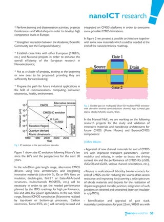 nanoICT research
* Perform training and dissemination activities, organize    integrated on CMOS platforms in order to overcome
Conferences and Workshops in order to develop high           some possible CMOS limitations.
competence levels in Europe;
                                                             In figure 2 we present a possible architecture together
* Strengthen interaction between the Academic/Scientific     with some new materials which could be needed at the
Community and the European Industry;                         end of the nanoelectronics roadmap.

* Establish close links with other European (STREPs,
etc.) and National projects in order to enhance the
overall efficiency of the European research in
Nanoelectronics;

* Act as a cluster of projects, existing at the beginning
or new ones to be proposed, providing they are
sufficiently forward-looking;

* Prepare the path for future industrial applications in
the field of communications, computing, consumer
electronics, health, environment.


                                                             Fig. 2. Double-gate (or multi-gate) Silicon-On-Insulator MOS transistor
                                                             with ultra-thin strained semiconductors channel, high k/metal gate
                                                             stacks, silicide/Schottky source/drain.


                                                             In the Nanosil NoE, we are working on the following
                                                             research projects for the study and validation of
                                                             innovative materials and nanodevice architectures for
                                                             future CMOS (More Moore) and Beyond-CMOS
                                                             components:

                                                             i) More Moore:
Fig 1. IC evolution in the past and next decades.
                                                             - Appraisal of new channel materials for end of CMOS
Figure 1 shows the IC evolution following Moore’s law        era with improved transport parameters —carrier
since the 60’s and the perspectives for the next 30          mobility and velocity, in order to boost the driving
years.                                                       current Ion and the performance of CMOS ICs (sSOI,
                                                             sSiGeOI and sGeOI, various channel orientations, etc.).
In the sub-20nm gate length range, alternative CMOS
devices using new architectures and integrating              - Routes to realization of Schottky barrier contacts for
innovative materials (ultra-thin Si, Ge or III-V films on    end of CMOS era for reducing the source-drain access
insulator, double-gate, FinFET or Gate-All-Around            resistance and improving Ion (covering a wide spectrum
structures, multi-channels MOSFETs, etc.) will be            of silicide materials and dopants for the realization of
necessary in order to get the needed performance             dopant-segregated metallic junction; integration of such
planned by the ITRS roadmap for high performance,            junctions on strained and unstrained layers on insulator
low and ultra-low power applications. In the sub-10nm        in n/pMOS).
range, Beyond-CMOS nanodevices (Nanowires realized
by top-down or bottom-up processes, Carbon                   - Identification and appraisal of gate stack
electronics, Tunnel FETs, etc.) will certainly be used and   materials/combinations for post 22nm/HfSiO era with

                                                                                                                                       53
 