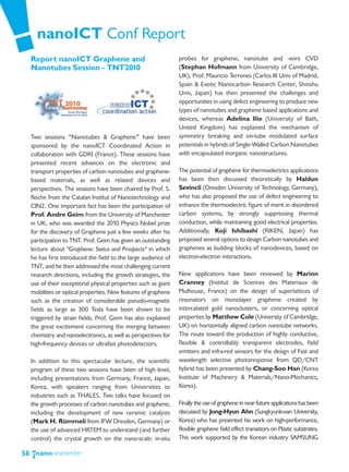 nanoICT Conf Report
     Report nanoICT Graphene and                                  probes for graphene, nanotube and -wire CVD
     Nanotubes Session - TNT2010                                  (Stephan Hofmann from University of Cambridge,
                                                                  UK). Prof. Mauricio Terrones (Carlos III Univ of Madrid,
                                                                  Spain & Exotic Nanocarbon Research Center, Shinshu
                                                                  Univ, Japan) has then presented the challenges and
                                                                  opportunities in using defect engineering to produce new
                                                                  types of nanotubes and graphene based applications and
                                                                  devices, whereas Adelina Ilie (University of Bath,
                                                                  United Kingdom) has explained the mechanism of
     Two sessions “Nanotubes & Graphene” have been                symmetry breaking and on-tube modulated surface
     sponsored by the nanoICT Coordinated Action in               potentials in hybrids of Single-Walled Carbon Nanotubes
     collaboration with GDRI (France). These sessions have        with encapsulated inorganic nanostructures.
     presented recent advances on the electronic and
     transport properties of carbon nanotubes and graphene-       The potential of graphene for thermoelectrics applications
     based materials, as well as related devices and              has been then discussed theoretically by Haldun
     perspectives. The sessions have been chaired by Prof. S.     Sevincli (Dresden University of Technology, Germany),
     Roche from the Catalan Institut of Nanotechnology and        who has also proposed the use of defect engineering to
     CIN2. One important fact has been the participation of       enhance the thermoelectric figure of merit in disordered
     Prof. Andre Geim from the University of Manchester           carbon systems, by strongly suppressing thermal
     in UK, who was awarded the 2010 Physics Nobel prize          conduction, while maintaining good electrical properties.
     for the discovery of Graphene just a few weeks after his     Additionally, Koji Ishibashi (RIKEN, Japan) has
     participation to TNT. Prof. Geim has given an outstanding    proposed several options to design Carbon nanotubes and
     lecture about "Graphene: Status and Prospects" in which      graphenes as building blocks of nanodevices, based on
     he has first introduced the field to the large audience of   electron-electron interactions.
     TNT, and he then addressed the most challenging current
     research directions, including the growth strategies, the    New applications have been reviewed by Marion
     use of their exceptional physical properties such as giant   Cranney (Institut de Sciences des Materiaux de
     mobilities or optical properties. New features of graphene   Mulhouse, France) on the design of superlattices of
     such as the creation of considerable pseudo-magnetic         resonators on monolayer graphene created by
     fields as large as 300 Tesla have been shown to be           intercalated gold nanoclusters, or concerning optical
     triggered by strain fields. Prof. Geim has also explained    properties by Matthew Cole (University of Cambridge,
     the great excitement concerning the merging between          UK) on horizontally aligned carbon nanotube networks.
     chemistry and nanoelectronics, as well as perspectives for   The route toward the production of highly conductive,
     high-frequency devices or ultrafast photodetectors.          flexible & controllably transparent electrodes, field
                                                                  emitters and infra-red sensors for the design of Fast and
     In addition to this spectacular lecture, the scientific      wavelength selective photoresponse from QD/CNT
     program of these two sessions have been of high level,       hybrid has been presented by Chang-Soo Han (Korea
     including presentations from Germany, France, Japan,         Institute of Machinery & Materials/Nano-Mechanics,
     Korea, with speakers ranging from Universities to            Korea).
     industries such as THALES. Two talks have focused on
     the growth processes of carbon nanotubes and graphene,       Finally the use of graphene in near future applications has been
     including the development of new ceramic catalysts           discussed by Jong-Hyun Ahn (Sungkyunkwan University,
     (Mark H. Rümmeli from IFW Dresden, Germany) or               Korea) who has presented his work on high-performance,
     the use of advanced HRTEM to understand (and further         flexible graphene field effect transistors on Plastic substrates.
     control) the crystal growth on the nano-scale: in-situ       This work supported by the Korean industry SAMSUNG

58
 