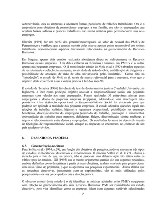7
sobrevivência leva as empresas a adotarem formas peculiares de relações trabalhistas: Ora é o
empresário com objetivos de proporcionar empregos a sua família, ora são os empregados que
aceitam baixos salários e práticas trabalhistas não muito corretas para permanecerem nos seus
empregos.
Oliveira (1991) fez um perfil dos gerentes/encarregados do setor de pessoal das PME’s de
Pernambuco e verificou que a grande maioria deles atuava apenas como responsável por rotinas
trabalhistas desconhecendo aspectos diretamente relacionados ao gerenciamento de Recursos
Humanos.
Em Sergipe, apenas dois estudos realizados abordaram direta ou indiretamente os Recursos
Humanos nessas empresas. Um deles enfocou os Recursos Humanos em PME’s e o outro,
apenas nas pequenas empresas. O já mencionado estudo de Melo et al. (1983) abordou aspectos
de recrutamento e seleção, treinamento, rotatividade de mão-de-obra, qualificação de dirigentes e
possibilidade de absorção de mão de obra universitária pelas indústrias. Como dito na
“Introdução”, o estudo de Melo et al. serviu de marco referencial para o presente, visto que o
objetivo deste é verificar essas e outras práticas à luz dos anos 90.
O estudo de Teixeira (1996) foi objeto de tese de doutoramento junto à Cranfield University, na
Inglaterra, e teve como principal objetivo analisar a Responsabilidade Social das pequenas
empresas com relação aos seus empregados. Foram realizadas 55 entrevistas abertas com
empregados e donos de pequenas empresas sergipanas, adotando-se uma abordagem não-
positivista. Uma definição operacional de Responsabiliddade Social foi elaborada para que
pudesse ser aplicada à realidade das pequenas empresas. O estudo abordou questões legais nas
relações de trabalho, salários, higiene e segurança ocupacional, estabilidade no emprego,
benefícios, desenvolvimento do empregado (contéudo do trabalho, promoção e teinamento),
oportunidade de trabalho para menores, deficientes físicos, discriminação contra mulheres e
negros e relacionamento entre donos e empregados. Os resultados levaram ao desenvolvimento
de tipologias de responsabilidade social, em que as empresas se encontram, no contexto de um
país subdesenvolvido.
6. DESENHO DA PESQUISA
6.1. Caracterização do estudo
Para Selltiz et al. (1974, p.59), em função dos objetivos da pesquisa, pode-se encontrar três tipos
de estudos: exploratórios, descritivos e experimentais. O próprio Selltiz et al. (1974) chama a
atenção para o fato de que, na prática, não se processa uma diferenciação tão nítida entre os
vários tipos de estudos. Gil (1995) usa o mesmo argumento quando diz que algumas pesquisas,
embora definidas como descritivas a partir de seus objetivos, acabam servindo para proporcionar
uma nova visão do problema, o que as aproxima das pesquisas exploratórias. Ainda afirma que
as pesquisas descritivas, juntamente com as exploratórias, são as mais utilizadas pelos
pesquisadores sociais preocupados com a atuação prática.
O objetivo central deste estudo é o de identificar as práticas adotadas pelas PME’s sergipanas
com relação ao gerenciamento dos seus Recursos Humanos. Pode ser considerado um estudo
descritivo, pois visa identificar como as empresas lidam com algumas variáveis selecionadas
 