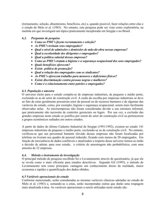 8
(treinamento, seleção, absenteísmo, benefícios, etc) e, quando possível, fazer relações entre elas e
o estudo de Melo et al. (1983). No entanto, esta pesquisa pode ser vista como exploratória, na
medida em que investigará um tópico praticamente inexplorado em Sergipe e no Brasil.
6.2. Perguntas de pesquisa
• Como as PME’s fazem recrutamento e seleção?
• As PME’s treinam seus empregados?
• Qual o nível de admissões e demissões de mão-de-obra nessas empresas?
• Qual a escolaridade dos dirigentes e empregados?
• Qual a política salarial dessas empresas?
• Como as PME’s tratam a higiene e a segurança ocupacional dos seus empregados?
• Quais benefícios oferecem?
• Existe política de promoção?
• Qual a relação dos empregados com os sindicatos?
• As PME’s oferecem trabalho para menores e deficientes físicos?
• Existe discriminação contra pessoas negras e mulheres?
• Como é o relacionamento entre patrões e empregados?
6.3. População e amostra
O universo eleito para o estudo compõe-se de empresas industriais, de pequeno e médio porte,
excluindo-se as do setor de construção civil. A razão da escolha por empresas industriais se deve
ao fato de estas geralmente possuírem setor de pessoal ou de recursos humanos e de algumas das
variáveis do estudo, como, por exemplo, higiene e segurança ocupacional, serem mais facilmente
observadas nelas. As microempresas não foram consideradas devido a sua estrutura informal,
que praticamente não necessita de controles gerenciais ou legais. Por sua vez, a exclusão das
grandes empresas neste estudo se justifica por serem do setor de construção civil ou pertencerem
a grupos econômicos sediados em outros estados.
A partir de dados do último Cadastro Industrial de Sergipe (1991/1992), existem no estado 141
empresas industriais de pequeno e médio porte, excluindo-se as de construção civil. No entanto,
verificou-se que um percentual bastante elevado dessas empresas não foram localizadas por
telefone ou tiveram seu quadro de pessoal reduzido, ficando com menos de 20 empregados. Em
função da inexistência de dados confiáveis e atualizados a respeito desse universo tomou-se então
a decisão de adotar, para esse estudo, o critério de amostragem não probabilística, com uma
amostra de 32 empresas.
6.4. Método e instrumento de investigação
O principal método de pesquisa escolhido foi o Levantamento através de questionário, já que ele
se revela como o mais eficiente para estudos descritivos. Segundo Gil (1995), o método de
Levantamento tem como principais vantagens um conhecimento direto da realidade, maior
economia e rapidez e quantificação dos dados obtidos.
6.5 Variáveis operacionais do estudo
Conforme mencionado, serão consideradas as mesmas variáveis clássicas adotadas no estudo de
Melo et al. (1983) e, somando-se a estas, serão incorporadas outras que darão uma roupagem
mais atualizada à área. As variáveis operacionais a serem utilizadas neste estudo são:
 