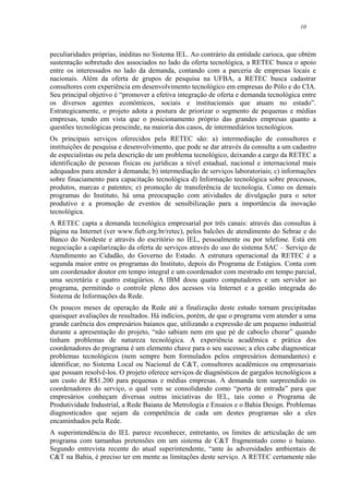 10
peculiaridades próprias, inéditas no Sistema IEL. Ao contrário da entidade carioca, que obtém
sustentação sobretudo dos associados no lado da oferta tecnológica, a RETEC busca o apoio
entre os interessados no lado da demanda, contando com a parceria de empresas locais e
nacionais. Além da oferta de grupos de pesquisa na UFBA, a RETEC busca cadastrar
consultores com experiência em desenvolvimento tecnológico em empresas do Pólo e do CIA.
Seu principal objetivo é “promover a efetiva integração de oferta e demanda tecnológica entre
os diversos agentes econômicos, sociais e institucionais que atuam no estado”.
Estrategicamente, o projeto adota a postura de priorizar o segmento de pequenas e médias
empresas, tendo em vista que o posicionamento próprio das grandes empresas quanto a
questões tecnológicas prescinde, na maioria dos casos, de intermediários tecnológicos.
Os principais serviços oferecidos pela RETEC são: a) intermediação de consultores e
instituições de pesquisa e desenvolvimento, que pode se dar através da consulta a um cadastro
de especialistas ou pela descrição de um problema tecnológico, deixando a cargo da RETEC a
identificação de pessoas físicas ou jurídicas a nível estadual, nacional e internacional mais
adequados para atender à demanda; b) intermediação de serviços laboratoriais; c) informações
sobre finaciamento para capacitação tecnológica d) Informação tecnológica sobre processos,
produtos, marcas e patentes; e) promoção de transferência de tecnologia. Como os demais
programas do Instituto, há uma preocupação com atividades de divulgação para o setor
produtivo e a promoção de eventos de sensibilização para a importância da inovação
tecnológica.
A RETEC capta a demanda tecnológica empresarial por três canais: através das consultas à
página na Internet (ver www.fieb.org.br/retec), pelos balcões de atendimento do Sebrae e do
Banco do Nordeste e através do escritório no IEL, pessoalmente ou por telefone. Está em
negociação a capilarização da oferta de serviços através do uso do sistema SAC – Serviço de
Atendimento ao Cidadão, do Governo do Estado. A estrutura operacional da RETEC é a
segunda maior entre os programas do Instituto, depois do Programa de Estágios. Conta com
um coordenador doutor em tempo integral e um coordenador com mestrado em tempo parcial,
uma secretária e quatro estagiários. A IBM doou quatro computadores e um servidor ao
programa, permitindo o controle pleno dos acessos via Internet e a gestão integrada do
Sistema de Informações da Rede.
Os poucos meses de operação da Rede até a finalização deste estudo tornam precipitadas
quaisquer avaliações de resultados. Há indícios, porém, de que o programa vem atender a uma
grande carência dos empresários baianos que, utilizando a expressão de um pequeno industrial
durante a apresentação do projeto, “não sabiam nem em que pé de caboclo chorar” quando
tinham problemas de natureza tecnológica. A experiência acadêmica e prática dos
coordenadores do programa é um elemento chave para o seu sucesso; a eles cabe diagnosticar
problemas tecnológicos (nem sempre bem formulados pelos empresários demandantes) e
identificar, no Sistema Local ou Nacional de C&T, consultores acadêmicos ou empresariais
que possam resolvê-los. O projeto oferece serviços de diagnósticos de gargalos tecnológicos a
um custo de R$1.200 para pequenas e médias empresas. A demanda tem surpreendido os
coordenadores do serviço, o qual vem se consolidando como “porta de entrada” para que
empresários conheçam diversas outras iniciativas do IEL, tais como o Programa de
Produtividade Industrial, a Rede Baiana de Metrologia e Ensaios e o Bahia Design. Problemas
diagnosticados que sejam da competência de cada um destes programas são a eles
encaminhados pela Rede.
A superintendência do IEL parece reconhecer, entretanto, os limites de articulação de um
programa com tamanhas pretensões em um sistema de C&T fragmentado como o baiano.
Segundo entrevista recente do atual superintendente, “ante às adversidades ambientais de
C&T na Bahia, é preciso ter em mente as limitações deste serviço. A RETEC certamente não
 