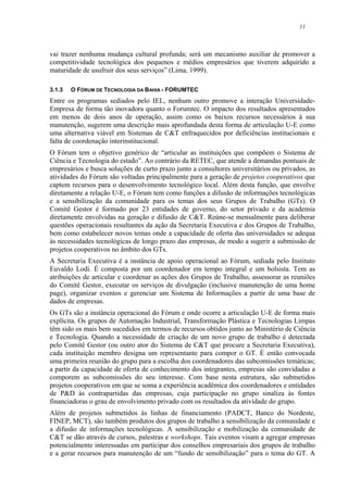 11
vai trazer nenhuma mudança cultural profunda; será um mecanismo auxiliar de promover a
competitividade tecnológica dos pequenos e médios empresários que tiverem adquirido a
maturidade de usufruir dos seus serviços” (Lima, 1999).
3.1.3 O FÓRUM DE TECNOLOGIA DA BAHIA - FORUMTEC
Entre os programas sediados pelo IEL, nenhum outro promove a interação Universidade-
Empresa de forma tão inovadora quanto o Forumtec. O impacto dos resultados apresentados
em menos de dois anos de operação, assim como os baixos recursos necessários à sua
manutenção, sugerem uma descrição mais aprofundada desta forma de articulação U-E como
uma alternativa viável em Sistemas de C&T enfraquecidos por deficiências institucionais e
falta de coordenação interinstitucional.
O Fórum tem o objetivo genérico de “articular as instituições que compõem o Sistema de
Ciência e Tecnologia do estado”. Ao contrário da RETEC, que atende a demandas pontuais de
empresários e busca soluções de curto prazo junto a consultores universitários ou privados, as
atividades do Fórum são voltadas principalmente para a geração de projetos cooperativos que
captem recursos para o desenvolvimento tecnológico local. Além desta função, que envolve
diretamente a relação U-E, o Fórum tem como funções a difusão de informações tecnológicas
e a sensibilização da comunidade para os temas dos seus Grupos de Trabalho (GTs). O
Comitê Gestor é formado por 23 entidades de governo, do setor privado e da academia
diretamente envolvidas na geração e difusão de C&T. Reúne-se mensalmente para deliberar
questões operacionais resultantes da ação da Secretaria Executiva e dos Grupos de Trabalho,
bem como estabelecer novos temas onde a capacidade de oferta das universidades se adequa
às necessidades tecnológicas de longo prazo das empresas, de modo a sugerir a submissão de
projetos cooperativos no âmbito dos GTs.
A Secretaria Executiva é a instância de apoio operacional ao Fórum, sediada pelo Instituto
Euvaldo Lodi. É composta por um coordenador em tempo integral e um bolsista. Tem as
atribuições de articular e coordenar as ações dos Grupos de Trabalho, assessorar as reuniões
do Comitê Gestor, executar os serviços de divulgação (inclusive manutenção de uma home
page), organizar eventos e gerenciar um Sistema de Informações a partir de uma base de
dados de empresas.
Os GTs são a instância operacional do Fórum e onde ocorre a articulação U-E de forma mais
explícita. Os grupos de Automação Industrial, Transformação Plástica e Tecnologias Limpas
têm sido os mais bem sucedidos em termos de recursos obtidos junto ao Ministério de Ciência
e Tecnologia. Quando a necessidade de criação de um novo grupo de trabalho é detectada
pelo Comitê Gestor (ou outro ator do Sistema de C&T que procure a Secretaria Executiva),
cada instituição membro designa um representante para compor o GT. É então convocada
uma primeira reunião do grupo para a escolha dos coordenadores das subcomissões temáticas;
a partir da capacidade de oferta de conhecimento dos integrantes, empresas são convidadas a
comporem as subcomissões do seu interesse. Com base nesta estrutura, são submetidos
projetos cooperativos em que se soma a experiência acadêmica dos coordenadores e entidades
de P&D às contrapartidas das empresas, cuja participação no grupo sinaliza às fontes
financiadoras o grau de envolvimento privado com os resultados da atividade do grupo.
Além de projetos submetidos às linhas de financiamento (PADCT, Banco do Nordeste,
FINEP, MCT), são também produtos dos grupos de trabalho a sensibilização da comunidade e
a difusão de informações tecnológicas. A sensibilização e mobilização da comunidade de
C&T se dão através de cursos, palestras e workshops. Tais eventos visam a agregar empresas
potencialmente interessadas em participar dos conselhos empresariais dos grupos de trabalho
e a gerar recursos para manutenção de um “fundo de sensibilização” para o tema do GT. A
 