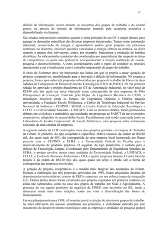 12
difusão de informações ocorre durante os encontros dos grupos de trabalho e do comitê
gestor, ou através do sistema de informações mantido pela secretaria executiva e
disponibilizado via Internet.
São criadas subcomissões temáticas quando o tema principal de um GT é amplo demais para
agregar as demandas específicas das diversas empresas interessadas. Temas como automação
industrial, conservação de energia e agroindústria podem gerar projetos em processos
contínuos ou discretos, envolver questões vinculadas a energia elétrica ou térmica, ou dizer
respeito a apenas dois sub-setores, como, por exemplo, fruticultura e produção de bebidas
alcoólicas. As subcomissões temáticas são coordenadas por especialistas das respectivas áreas
de competência, as quais não pertencem necessariamente à mesma instituição de ensino,
pesquisa e desenvolvimento. A estes coordenadores cabe o papel de conduzir as reuniões
operacionais e ser o interlocutor com o conselho empresarial do grupo de trabalho.
O êxito do Forumtec deve ser mensurado nas linhas em que se propõe a atuar: geração de
projetos cooperativos, sensibilização para a inovação e difusão de informações. No tocante a
projetos, foram aprovadas três propostas submetidas por grupos de trabalho do Fórum às duas
rodadas do Componente de Desenvolvimento Tecnológico (CDT) do PADCT III. Na primeira
rodada foi aprovado o projeto plataforma do GT de Automação Industrial, no valor total de
R$140 mil, dos quais um terço oferecido como contrapartida de sete empresas do Pólo
Petroquímico de Camaçari. Liderado pelo Depto. de Engenharia Mecânica da UFBA, a
articulação envolveu ainda os Deptos. de Engenharia Química e Elétrica daquela
universidade, a Fundação Escola Politécnica, o Centro de Tecnologia Industrial do Serviço
Nacional da Indústria - CETIND / SENAI, o Centro Federal de Educação Tecnológica -
CEFET e a Universidade Salvador - UNIFACS. Com os recursos obtidos, foram promovidos
debates em workshops e seminários que resultarão em propostas ao PADCT de novos projetos
cooperativos, adaptados às necessidades locais. Paralelamente está sendo contratada junto ao
Laboratório de Gestão Empresarial, da Escola Politécnica, uma pesquisa sobre automação
com mais de uma centena de empresas.
A segunda rodada do CDT contemplou mais dois projetos gestados em Grupos de Trabalho
do Fórum. O primeiro, do tipo cooperativo específico, obteve recursos da ordem de R$240
mil, dos quais mais de 60% são contrapartida de uma empresa local interessada em firmar
parceria com o CETIND, a UFBA e a Universidade Federal da Paraíba para o
desenvolvimento de produtos plásticos. O segundo, do tipo plataforma, é voltado para a
difusão de Tecnologias Limpas. Coordenado pelo Departamento de Engenharia Sanitária da
UFBA, o projeto envolve outras cinco unidades da Universidade Federal, a UNIFACS, o
CEFET, o Centro de Recursos Ambientais - CRA e quatro empresas baianas. O valor total do
projeto é da ordem de R$120 mil, dos quais quase um terço é obtido sob a forma de
contrapartida das empresas envolvidas.
A geração de projetos cooperativos é a medida mais tangível dos resultados do Fórum.
Durante a elaboração das três propostas aprovadas em 1998, foram articuladas dezenas de
departamentos universitários, centros de P&D e empresas, em um esforço ímpar de integração
U-E. Outros tantos atores foram envolvidos por projetos rejeitados em primeira instância ou
ainda não submetidos, como no caso dos grupos de trabalho em Sisal e Agroindústria. A
presença de um agente promotor de negócios da FINEP com escritório no IEL tende a
dinamizar ainda mais estas relações, tendo em vista a diversificação das fontes de
financiamento.
Em seu planejamento para 1999, o Forumtec prevê a criação de oito novos grupos de trabalho.
Se estes obtiverem um sucesso semelhante aos primeiros, a visibilidade auferida por este
mecanismo de desenvolvimento tecnológico ante as empresas e entidades de pesquisa poderá
 