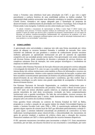 13
tornar o Forumtec uma referência local para articulação em C&T, o que virá a suprir
parcialmente a carência histórica de uma estabilidade política no âmbito estadual. Tal
representatividade poderia acrescentar uma dimensão estratégica às reuniões operacionais do
Comitê Gestor, tornando-o um espaço adequado para a formulação de propostas de
desenvolvimento e estabelecimento de prioridades em Ciência e Tecnologia. Esta evolução do
Fórum ainda é uma incógnita. Conforme um dos entrevistados por Lima (1999),
“A adesão voluntária a mecanismos de representação na Bahia é muito frágil. É difícil manter uma
consistência neste processo. O Fórum enquanto instância de mobilização tem sido um sucesso. Mas até
quando? O apoio do estado será decisivo para a expansão do programa, transformando-o em um espaço de
discussão de políticas científico-tecnológicas fundamentadas nas expectativas da academia e do setor
privado. Sem este apoio, o programa continuará apenas como um canal de articulação institucional entre o
setor produtivo e as universidades” (entrevista).
4 CONCLUSÕES
A aproximação entre universidades e empresas tem sido uma forma encontrada por vários
países de adequar os recursos humanos formados à realidade do mercado, bem como
estimular um ambiente em que geradores e usuários de conhecimento possam encontrar
melhores aplicações ao aprendizado institucional em prol do aumento da capacidade
competitiva de sua sociedade perante outras nações. Esta aproximação vem sendo estimulada
sob diversas formas, desde consultorias de docentes e prestação de serviços técnicos, até
complexas estruturas fixas de interação, tais como parques tecnológicos e incubadoras de
empresas no âmbito universitário.
Os estudos sobre Sistemas Nacionais de Inovação oferecem uma perspectiva teórica adequada
à investigação da interação U-E, uma vez que a sua análise contempla não apenas a dinâmica
interna destas três esferas institucionais como também os fluxos de informações e recursos em
seus inter-relacionamentos. Atentos a estes aspectos institucionais da inovação, os países mais
bem sucedidos economicamente apresentam um histórico de políticas públicas voltadas para o
desenvolvimento da sua infra-estrutura educacional e econômica, que lhes confere hoje a
liderança tecnológica ou pelo menos uma grande capacidade de acompanhar a fronteira do
desenvolvimento técnico.
Em Sistemas Nacionais de Inovação fragmentados, as condições institucionais para o
aprendizado e difusão de conhecimento são precárias. Países como o Brasil investem pouco
em C&T tanto em termos absolutos quanto relativos; as empresas participam com uma
parcela minoritária do total deste investimento, revelando um baixo comprometimento
institucional com a questão tecnológica. Do lado das universidades, recursos escassos são
direcionados primordialmente para o ensino, tendo demonstrado uma baixa intensidade de
pesquisa salvo em centros de excelência isolados.
Estas questões foram enfocadas no contexto do Sistema Estadual de C&T na Bahia,
propondo-se a avaliar a atuação de um agente indutor da relação Universidade-Empresa no
estado, o Instituto Euvaldo Lodi, entre 1996 e 1998. A caracterização ambiental da Bahia
apontou alguns aspectos do sistema local de C&T que dificultam particularmente a relação U-
E, quais sejam: a estrutura industrial concentrada em produtores de commodities ou bens
tradicionais tecnologicamente pouco desenvolvidos, a descontinuidade dos mecanismos de
apoio do governo estadual, a ausência de critérios claros para a alocação dos recursos
financeiros estaduais em C&T e a baixa qualificação dos recursos humanos disponíveis.
O IEL apresenta mecanismos inovadores para incrementar a relação U-E. Estes mecanismos
encontram, por um lado, um discurso favorável ao seu crescimento e consolidação, por outro
 