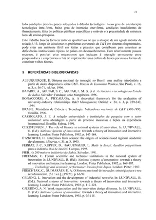 14
lado condições práticas pouco adequadas à difusão tecnológica: baixo grau de estruturação
tecnológica intra-firma, baixo grau de interação inter-firma, condições insuficientes de
financiamento, falta de políticas públicas específicas e estáveis e a precariedade da estrutura
local de ensino-presquisa.
Este trabalho buscou fornecer indícios qualitativos de que a atuação de um agente indutor da
relação U-E, longe de solucionar os problemas estruturais de C&T em sistemas fragmentados,
pode criar um ambiente fértil em idéias e projetos que contribuam para amenizar as
deficiências institucionais típicas de países em desenvolvimento. Com relativamente poucos
recursos, é possível criar mecanismos que induzam à interação permanente entre
pesquisadores e empresários a fim de implementar uma cultura de busca por novas formas de
combinar velhos fatores.
5 REFERÊNCIAS BIBLIOGRÁFICAS
ALBUQUERQUE, E. Sistema nacional de inovação no Brasil: uma análise introdutória a
partir de dados disponíveis sobre C&T. Revista de Economia Política, São Paulo, v. 16,
n. 3, p. 56-71, jul./set. 1996.
BAIARDI, A., AGUIAR, S. C., AGUIAR, L. M. G. et al. A ciência e a tecnologia no Estado
da Bahia. Salvador: Fundação João Mangabeira, 1986.
BONACCORSI, A., PICCALUGA, A. A theoretical framework for the evaluation of
university-industry relationships. R&D Management, Oxford, v. 24, n. 3, p. 229-247,
1994.
BRASIL. Ministério de Ciência e Tecnologia. Indicadores nacionais de C&T 1990-1995.
Brasília, 1996.
CASSIOLATO, J. E. A relação universidade e instituições de pesquisa com o setor
industrial: uma abordagem a partir do processo inovativo e lições da experiência
internacional. Brasília: Sebrae, 1996.
CHRISTENSEN, J. The role of finance in national systems of innovation. In: LUNDVALL,
B. (Ed.). National Systems of innovation: towards a theory of innovation and interactive
learning. London: Pinter Publishers, 1992. p. 147-168.
ETZKOWITZ, H. Enterprises from science: the origins of science-based regional academic
development. Minerva, v. 31, n. 3, 1993.
FERRAZ, J. C., KUPFER, D., HAGUENAUER, L. Made in Brazil: desafios competitivos
para a indústria. Rio de Janeiro: Campus, 1995.
FIEB. As 200 maiores indústrias da Bahia. Salvador, 1991.
FREEMAN, C. Formal scientific and technical institutions in the national system of
innovation In: LUNDVALL, B. (Ed.). National systems of innovation: towards a theory
of innovation and interactive learning. London: Pinter Publishers, 1992. p. 169-187.
_______. Technology and economic performance: lessons from Japan. London: Pinter, 1987.
FRISCHTAK, C., GUIMARÃES, E. A. O Sistema nacional de inovação: estratégia para o seu
reordenamento. [S.l.: s.n.], [1992?]. p. 63-92.
GELSING, L. Innovation and the development of industrial networks In: LUNDVALL, B.
(Ed.). National systems of innovation: towards a theory of innovation and interactive
learning. London: Pinter Publishers, 1992. p. 117-128.
GJERDING, A. N. Work organization and the innovation design dilemma. In: LUNDVALL,
B. (Ed.). National systems of innovation: towards a theory of innovation and interactive
learning. London: Pinter Publishers, 1992. p. 95-115.
 