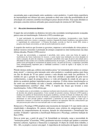 2
encontradas para a aproximação entre academia e setor produtivo. A partir desta experiência
de intermediação nos últimos três anos, pretende-se obter uma visão das possibilidades de tal
articulação em contextos científico-tecnológicos pouco desenvolvidos. Esta seção abordará os
principais conceitos teóricos utilizados para caracterização do sistema de C&T baiano.
1.1 RELAÇÕES UNIVERSIDADE-EMPRESA
O papel das universidades na dinâmica inovativa das sociedades tecnologicamente avançadas
parece estar em transformação. Etzkowitz (1993) considera que
“a atual participação da universidade no desenvolvimento econômico, incorporando-o como função
acadêmica, junto com o ensino e a pesquisa, constitui a Segunda Revolução Acadêmica, cuja palavra-chave
é ‘capitalização do conhecimento’. A Primeira Revolução, ocorrida no final do século XIX, tornou a
pesquisa uma função universitária, ao lado da tarefa tradicional do ensino”.
A respeito dos motivos que levaram os governos, empresas e universidades de vários países a
dedicar recursos crescentes à promoção de arranjos cooperativos inter-institucionais nas duas
últimas décadas, Plonski (1994) escreve:
“da parte das universidades, a cooperação é percebida, entre outros, como uma forma de superar a
insuficiência das fontes tradicionais de recursos, e assim manter essas instituições nos níveis desejados de
ensino e pesquisa; da parte das empresas, a cooperação é percebida como capaz de prover uma solução para a
dificuldade de lidar sozinha com os desafios multidimensionais da inovação [...], além do tradicional interesse em
ganhar acesso privilegiado no recrutamento de talentos jovens; e da parte do Governo, a cooperação é percebida
como estrategicamente importante para a viabilidade econômica e social de regiões e de nações, no novo
paradigma econômico”.
Plonski destaca ainda que, embora esta temática possa “ser remontada pelo menos ao começo
deste século”, o interesse pela interação entre setor produtivo e academia ganhou mais força
em fins da década de 70 nos países centrais e uma década mais tarde nos periféricos. À
medida em que a geração de riqueza se torna mais atrelada à capacidade de gerar novos
conhecimentos, o papel da pesquisa básica e a visão privilegiada do estado da arte que se
detém na academia ganham importância para as empresas. O efeito destas transformações se
faz sentir nas universidades em todo o mundo, estimulando um incremento do espírito de
“empreendedorismo científico” (Stal, 1994). A respeito das forças que levaram a estas
transformações, Velho (1996) afirma que
“as relações entre as universidades e as empresas resultaram tanto de pressões externas à universidade como
de decisões dos próprios pesquisadores. Como exemplo de pressões externas, Etzkowitz [1991] aponta a
mudança nos padrões do financiamento da pesquisa acadêmica, ocorrida em função da redução das verbas
estatais. Sem os tradicionais recursos do Estado, os pesquisadores são premidos a superar o medo de que o
atrelamento ao setor privado pudesse comprometer a autonomia de suas atividades, ao tempo que os
empresários começam a vislumbrar nas pesquisas acadêmicas um importante filão dos conhecimentos que
eles precisavam para sobreviver num mercado cada vez mais competitivo”.
Bonaccorsi e Piccaluga (1994) propõem uma taxonomia de interação U-E cujo mérito está na
simplicidade e abrangência. Os autores utilizaram como critérios de categorização o grau
crescente de comprometimento de recursos, duração do relacionamento e formalização dos
acordos. O Quadro 1 apresenta a classificação Bonaccorsi e Piccaluga, conforme tradução de
Reis (1998).
Deve-se notar que, a partir do grau C de formalidade na interação, surge a necessidade de
“instituições-ponte” (Cassiolato, 1996), geralmente terceiros à relação que ajudam a contornar
barreiras culturais, logísticas e financeiras à cooperação. O objeto de estudo deste trabalho, o
IEL - BA, se propõe a exercer este papel. A importância de instituições de ligação é tão maior
 
