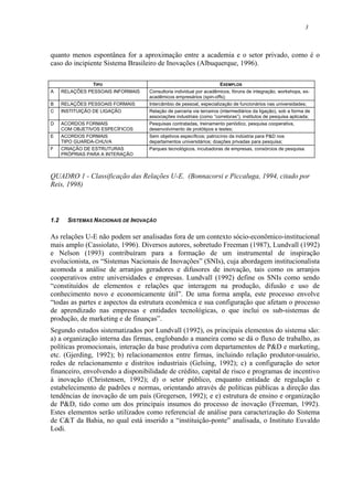 3
quanto menos espontânea for a aproximação entre a academia e o setor privado, como é o
caso do incipiente Sistema Brasileiro de Inovações (Albuquerque, 1996).
TIPO EXEMPLOS
A RELAÇÕES PESSOAIS INFORMAIS Consultoria individual por acadêmicos, fóruns de integração, workshops, ex-
acadêmicos empresários (spin-offs);
B RELAÇÕES PESSOAIS FORMAIS Intercâmbio de pessoal, especialização de funcionários nas universidades;
C INSTITUIÇÃO DE LIGAÇÃO Relação de parceria via terceiros (intermediários da ligação), sob a forma de
associações industriais (como “corretoras”), institutos de pesquisa aplicada;
D ACORDOS FORMAIS
COM OBJETIVOS ESPECÍFICOS
Pesquisas contratadas, treinamento periódico, pesquisa cooperativa,
desenvolvimento de protótipos e testes;
E ACORDOS FORMAIS
TIPO GUARDA-CHUVA
Sem objetivos específicos; patrocínio da indústria para P&D nos
departamentos universitários; doações privadas para pesquisa;
F CRIAÇÃO DE ESTRUTURAS
PRÓPRIAS PARA A INTERAÇÃO
Parques tecnológicos, incubadoras de empresas, consórcios de pesquisa.
QUADRO 1 - Classificação das Relações U-E. (Bonnacorsi e Piccaluga, 1994, citado por
Reis, 1998)
1.2 SISTEMAS NACIONAIS DE INOVAÇÃO
As relações U-E não podem ser analisadas fora de um contexto sócio-econômico-institucional
mais amplo (Cassiolato, 1996). Diversos autores, sobretudo Freeman (1987), Lundvall (1992)
e Nelson (1993) contribuíram para a formação de um instrumental de inspiração
evolucionista, os “Sistemas Nacionais de Inovações” (SNIs), cuja abordagem institucionalista
acomoda a análise de arranjos geradores e difusores de inovação, tais como os arranjos
cooperativos entre universidades e empresas. Lundvall (1992) define os SNIs como sendo
“constituídos de elementos e relações que interagem na produção, difusão e uso de
conhecimento novo e economicamente útil”. De uma forma ampla, este processo envolve
“todas as partes e aspectos da estrutura econômica e sua configuração que afetam o processo
de aprendizado nas empresas e entidades tecnológicas, o que inclui os sub-sistemas de
produção, de marketing e de finanças”.
Segundo estudos sistematizados por Lundvall (1992), os principais elementos do sistema são:
a) a organização interna das firmas, englobando a maneira como se dá o fluxo de trabalho, as
políticas promocionais, interação da base produtiva com departamentos de P&D e marketing,
etc. (Gjerding, 1992); b) relacionamentos entre firmas, incluindo relação produtor-usuário,
redes de relacionamento e distritos industriais (Gelsing, 1992); c) a configuração do setor
financeiro, envolvendo a disponibilidade de crédito, capital de risco e programas de incentivo
à inovação (Christensen, 1992); d) o setor público, enquanto entidade de regulação e
estabelecimento de padrões e normas, orientando através de políticas públicas a direção das
tendências de inovação de um país (Gregersen, 1992); e e) estrutura de ensino e organização
de P&D, tido como um dos principais insumos do processo de inovação (Freeman, 1992).
Estes elementos serão utilizados como referencial de análise para caracterização do Sistema
de C&T da Bahia, no qual está inserido a “instituição-ponte” analisada, o Instituto Euvaldo
Lodi.
 