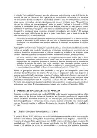 5
A relação Universidade-Empresa é um dos elementos mais afetados pelas deficiências do
sistema nacional de inovação. Esta aproximação, normalmente dificultada pela natureza
intrinsecamente distinta dos objetivos da atividade produtiva e da atividade científica, torna-se
ainda menos provável de ocorrer espontaneamente no caso brasileiro pelos “desequilíbrios
internos ao sistema de ensino-pesquisa”, entre os quais Frischtak e Guimarães (1992)
ressaltam a “disparidade entre os pesos relativos do setor público e do setor privado [como
percentual de participação nos gastos com desenvolvimento tecnológico do país], bem como o
desequilíbrio constatado entre os ensinos primário, secundário e universitário”. Os autores
avaliam que estas deficiências de parte a parte contribuem para a desarticulação do
relacionamento U-E, na medida em que
“de um lado [as universidades] perseguem programas de investigação autônomos e, na maioria das vezes
ignoram as necessidades do setor produtivo. De outro lado, as empresas raramente encaram os institutos
tecnológicos e as universidades como possíveis supridores de tecnologia ou prestadoras de serviços
técnicos”.
Velho (1996) corrobora esta percepção. Segundo a autora, a indústria nacional historicamente
voltou sua atenção para o exterior sempre que precisou de tecnologia, ao tempo em que os
cientistas brasileiros acostumaram-se a critérios próprios de relevância da pesquisa; estes
critérios raramente contemplavam as necessidades da indústria nacional. Como resultado,
“No Brasil, a articulação entre a universidade e o setor produtivo é relativamente modesta. [Até há pouco
tempo atrás], empresários e acadêmicos, como a água e o óleo, não se misturavam. Os primeiros viam os
segundos como uns ‘sonhadores, desligados da realidade do dia-a-dia, desconhecendo os problemas da
produção e do mercado, das relações entre capital e trabalho, e mais preocupados com suas carreiras e
abstrações próprias de uma imaginação criativa’. Para os acadêmicos, os empresários não estavam dispostos
a assumir qualquer responsabilidade no desenvolvimento da ciência brasileira”. (Velho, 1996)
Ambas as percepções parecem estar mudando, o que pode ser interpretado como uma
tendência de reordenamento do sistema. Por um lado, os empresários estão mais dispostos a
assumir responsabilidades na área de pesquisa. Conforme dados dos indicadores nacionais de
C&T, do Ministério de Ciência e Tecnologia (Brasil, 1996), o setor produtivo aumentou a sua
participação nos dispêndios de C&T do país de 22,2% do total em 1990 para 31,6% em 1997.
Por outro lado, as carências de recursos públicos tem impelido os pesquisadores universitários
a direcionar suas linhas de pesquisa para interesses do setor produtivo (Cassiolato, 1996).
2 POTENCIAL DE INOVAÇÃO NA BAHIA: UM PANORAMA
Seguindo o modelo explicativo de Lundvall (1992), serão traçados breves comentários sobre
cinco aspectos do Sistema Baiano de Inovação: a) elementos peculiares da organização
interna das firmas industriais no estado; b) sua inter-relação; c) condições de financiamento;
d) políticas públicas e e) estrutura de ensino, pesquisa e desenvolvimento. Esta caracterização
tem por fim contextualizar o ambiente de atuação do elemento de ligação U-E estudado, o
IEL-BA.
2.1 AS CINCO VARIÁVEIS DO SISTEMA DE INOVAÇÃO NA BAHIA
A partir da década de 90, observa-se um esforço nítido das empresas baianas de reestruturação
produtiva com vistas a obter ganhos de qualidade e produtividade. Segundo Lima (1999), o
programa Qualidade Bahia registrou que mais de 500 empresas já tinham algum programa de
qualidade em 1995, sendo que 39 estavam certificadas pela ISO 9000. Conforme destaca
Ferraz et al. (1995), os níveis de produtividade e a qualidade dos produtos dependem
 