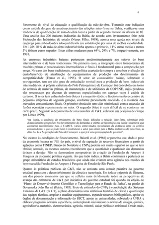 6
fortemente do nível de educação e qualificação da mão-de-obra. Tomando este indicador
como medida do grau de amadurecimento das relações intra-firma na Bahia, verifica-se uma
tendência de qualificação de mão-de-obra local a partir da segunda metade da década de 80.
Uma análise das 200 maiores indústrias da Bahia, de acordo com levantamento feito pela
Federação das Indústrias do estado (Nunes Filho, 1998), aponta uma queda nos níveis de
emprego para mão-de-obra não-qualificada em substituição por uma de melhor escolaridade.
Em 1985, 81% da mão-de-obra industrial tinha apenas o primário, 14% curso médio e meros
5% tinham curso superior. Estas cifras mudaram para 64%, 29% e 7%, respectivamente, em
1991.
As empresas industriais baianas pertencem predominantemente aos setores de bens
intermediários e de bens tradicionais. No primeiro caso, a integração entre fornecedores de
matérias primas e processadores intermediários e finais é fundamental para a competição por
preço. No caso dos bens tradicionais, uma política acertada de compra e uma boa avaliação do
custo/benefício de atualização de equipamentos de produção são determinantes da
competitividade (Ferraz et al., 1995). O setor de commodities baiano, sobretudo o
petroquímico, tem um alto grau de articulação vertical para a produção de bens industriais
intermediários. A própria estrutura do Pólo Petroquímico de Camaçari foi concebida em torno
de centrais de matérias primas, de manutenção e de utilidades da COPENE, cujos produtos
são processados por dezenas de empresas especializadas em agregar valor à cadeia de
carbono. O setor tem enfrentado dois óbices à competitividade: o fracionamento excessivo de
pequenas empresas de segunda geração, conforme previamente discutido, e a distância dos
mercados consumidores finais. O primeiro obstáculo tem sido minimizado com a sucessão de
fusões ocorridas recentemente no setor. O segundo óbice é mais difícil de se contornar no
curto prazo. Segundo o depoimento de um consultor de C&T, coletado em pesquisa de campo
por Lima (1999),
“na Bahia, a ausência de produtores de bens finais dificulta a relação inter-firma sobretudo pelo
distanciamento geográfico. No levantamento de demandas e ofertas de tecnologias na Bahia (Inventec), que
coordenei recentemente para o CADCT, vários entrevistados reclamaram da distância entre os centros
consumidores; o que se pode fazer é reestruturar o setor para atrair para a Bahia indústrias de bens final, as
ditas 3a, 4a e 5a gerações do Pólo de Camaçari, o que já é uma preocupação do governo”.
No tocante às condições de financiamento, Baiardi et al. (1986) argumenta que, dado o peso
da economia baiana no PIB do país, o nível de captação de recursos financeiros a partir de
agências como FINEP, Banco do Nordeste e CNPq poderia ser muito superior ao que se tem
obtido; contudo, os mesmos autores reconhecem que a quantidade e qualidade das demandas
deixam a desejar. Não se depreendem perspectivas de criação da Fundação de Amparo à
Pesquisa da discussão política vigente. Ao que tudo indica, a Bahia continuará a pertencer ao
grupo minoritário de estados brasileiros que ainda não criaram uma agência nos moldes da
bem-sucedida Fundação de Amparo à Pesquisa do Estado de São Paulo.
Quanto às políticas públicas de C&T, não se constata uma atitude proativa do governo
estadual para com o desenvolvimento da ciência e tecnologia. Em toda a trajetória do Sistema,
um dos poucos momentos em que se refletiu mais detidamente sobre as perspectivas de
avanço das estruturas de C&T por iniciativa do governo estadual foi quando da edição do
“Plano de Desenvolvimento Científico e Tecnológico para o Estado da Bahia”, na gestão do
Governador João Durval (Bahia, 1985). Fruto de estímulos do CNPq à consolidação dos Sistemas
Estaduais de C&T (SECT), o plano demonstrou uma ambiciosa tentativa de elevar a qualificação
das equipes técnicas, ampliar e atualizar equipamentos, expandir recursos bibliográficos, apoiar os
órgãos de documentação e informação do SECT, apoiar as universidades, sobretudo a UFBA e
elaborar programas setoriais específicos, contemplando inicialmente os setores de energia, química,
agroindústria, materiais, eletromecânica, agrícola, mineral, saúde pública e ambiental. Desde então,
 