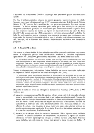 7
a Secretaria de Planejamento, Ciência e Tecnologia tem apresentado poucas iniciativas neste
sentido.
Por fim, é também precária a situação do ensino, pesquisa e desenvolvimento no estado.
Segundo entrevistas coletadas em Lima (1999), uma das principais deficiências do Sistema
Baiano de C&T está na baixa qualificação e na pequena quantidade dos seus recursos
humanos. Os baixos salários oferecidos pela maior parte das instituições de pesquisa
afugentam os melhores quadros e são insuficientes para atrair novos talentos. Segundo dados
de um inventário recente do Centro de Apoio ao Desenvolvimento de C&T da Bahia
(CADCT), há apenas cerca de 1.300 pesquisadores e técnicos ativos em P&D na Bahia. Do
lado das universidades, tem-se constatado uma migração crescente dos professores mais
capacitados das instituições de ensino públicas para as privadas, cujo número aumenta a cada
ano, mas que, até o momento, não criaram a infra-estrutura necessária para desenvolver
pesquisas.
2.2 A RELAÇÃO U-E NA BAHIA
São poucos os relatos obtidos de interações bem sucedidas entre universidades e empresas na
Bahia. A cooperação privada com universidades estaduais é, conforme depoimentos
apresentados por Lima (1999), praticamente inexistente. Uma destas entrevistas relata:
“as universidades estaduais são ainda muito recentes. Têm um corpo diretivo comprometido, mas ainda
estão muito distantes de poder proporcionar soluções tecnológicas para tornar o seu meio externo mais
competitivo. Para tanto é preciso atingir um determinado nível de capacidade de pesquisa interna e
qualificação de recursos humanos; estas universidades ainda estão longe de alcançá-lo. E como não há uma
ação de Estado voltada para isto, a atuação destes dirigentes é ainda mais heróica”
Mesmo na cinquentenária Universidade Federal da Bahia, são poucos os acordos registrados
de cooperação formal. Segundo um dos entrevistados por Lima (1999),
“A universidade entrou num processo progressivo de desvinculação com a realidade até se tornar um
enclave na sociedade baiana. Este movimento começa a sofrer agora um processo de reversão. Por questões
vinculadas a preconceitos e ausência de visão estratégica, foi negligenciada pelo projeto hegemônico político
no estado da Bahia, o que combinado ao corporativismo característico da instituição levou à situação de
isolamento. Trata-se de um problema complexo e de difícil solução, ainda que o atual reitorado da
universidade busque progressivamente desfazer este modelo, estabelecendo canais mais articulados com a
sociedade organizada e o governo”.
Do ponto de vista dos níveis de interação de Bonaccorsi e Piccaluga (1994), Lima (1999)
verificou que:
a) RELAÇÕES PESSOAIS INFORMAIS. Não há registros oficiais sobre o nível de interação informal
entre as universidades e as empresas, dado o seu caráter supra-institucional. Contudo, há
razões para crer que este mecanismo constitui-se na forma mais difundida de cooperação
U-E no estado. Mesmo professores em regime de dedicação exclusiva (DE) buscam, em
consultorias a empresas, uma forma de manter contato com a realidade prática dos seus
objetos de estudo. Esta tendência é ainda maior em áreas cuja natureza aplicada do
conhecimento aumentam o potencial de prestação de serviços à atividade produtiva, como
é o caso das engenharias e da administração.
b) INSTITUIÇÕES DE LIGAÇÃO. Além das estruturas internas da UFBA, algumas outras entidades
“orbitam” os centros acadêmicos da universidade, flexibilizando o repasse de recursos
através de convênios e prestação de serviços. O Instituto Euvaldo Lodi, objeto de estudo
deste trabalho, tem sido uma das pontes mais proativas deste processo na Bahia. A
 