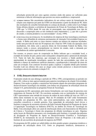 8
articulação promovida por estes agentes externos ainda não parece ser suficiente para
minimizar a falta de informações que persiste nos meios acadêmico e empresarial.
c) ACORDOS FORMAIS. São encontrados indicadores de um esforço maior de formalização da
relação com empresas por parte da UFBA em documentos a partir da década de 90. Além
das resoluções do conselho formalizadas no começo da década, o então reitor Luis Felippe
Serpa afirmou durante a cerimônia de lançamento do Fórum de Tecnologia da Bahia, em
1996 que “a UFBA desde 94 vem não só preocupada, mas estimulando esse tipo de
discussão e cooperação entre as três instâncias mais importantes [...], que são o governo
do estado, o sistema produtivo e as universidades”. (Lima, 1999).
d) ESTRUTURAS FIXAS DE INTERAÇÃO. As incubadoras de empresa de base tecnológica constituem
a forma mais difundida de estruturas permanentes de interação Universidade-Empresa no
estado. A Bahia está entre os cinco maiores estados em número de empresas incubadas,
tendo uma previsão de mais de 50 empresas até o final de 1999. Estão em operação cinco
incubadoras, três delas com a parceria direta da Universidade Federal da Bahia. Este
número tende a crescer, principalmente no interior do estado, onde a demanda por
incubadoras de caráter agroindustrial é crescente.
Em resumo, os poucos casos de cooperação na Bahia indicam que a sociedade local, a
exemplo do restante do país, parece estar começando a despertar para o potencial da interação
U-E. Tanto do lado das empresas, que enxergam nos recursos a fundo perdido uma
oportunidade de atualização tecnológica, quanto do lado das universidades, que vêem na
indústria a chance de minimizar carências materiais, a predisposição à interação dá sinais de
estar em evolução. Este contexto favorável ajuda a explicar o respaldo obtido pelo Instituto
Euvaldo Lodi nos últimos três anos ao eleger como missão promover o desenvolvimento
tecnológico através do estímulo à relação U-E.
3 O IEL ENQUANTO AGENTE INDUTOR
O presente estudo de caso abrange o período de 1996 a 1998, correspondentes ao período em
que o IEL voltou-se mais agressivamente para aspectos tecnológicos da relação Universidade-
Empresa. Esta seção se propõe a caracterizar brevemente alguns dos principais programas de
desenvolvimento tecnológico da entidade, com ênfase nos programas de articulação direta da
relação U-E, particularmente no programa Fórum de Tecnologia.
Os programas do IEL apresentam, pelo menos formalmente, um vasto leque de parcerias com
organismos do Sistema de C&T. Os convênios assinados com as instituições do sistema de
C&T representaram uma entrada de recursos da ordem de meio milhão de reais em 1997 e o
dobro deste montante no ano seguinte. Mais de 50 entidades de C&T estão formalmente
vinculadas aos programas do IEL, seja como patrocinadoras, seja como membros dos
conselhos consultivos e comitês gestores. Esta capacidade de articulação local elevou o
Instituto à categoria de secretaria executiva da Sub-Comissão Regional do Programa de Apoio
à Capacitação Tecnológica na Indústria (PACTI), no âmbito do Fórum de Tecnologia da
Bahia. Esta articulação abriu um canal de interlocução direta com funcionários do Ministério
de Ciência e Tecnologia à frente dos programas de difusão tecnológica no país. Algumas
ações locais do Ministério passaram a ser coordenados pelo Instituto, a exemplo das palestras
de divulgação do Programa de Apoio ao Desenvolvimento Científico e Tecnológico
(PADCT), do treinamento de uso do Formulário Único de Propostas e da vinda para o
Instituto de um escritório de promoção de negócios da FINEP.
Os programas do IEL podem ser subdivididos em dois grandes grupos: programas temáticos e
programas de articulação direta U-E. Entre os programas temáticos, destacam-se a
 