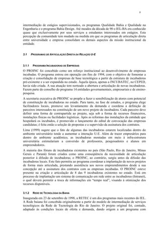 9
intermediação de estágios supervisionados, os programas Qualidade Bahia e Qualidade na
Engenharia e o programa Bahia Design. Até meados da década de 90 o IEL-BA era conhecido
quase que exclusivamente por seus serviços a estudantes interessados em estágios. Esta
percepção da comunidade tem mudado na medida em que os programas de articulação direta
entre universidade e empresa consolidam os demais aspectos da missão institucional da
entidade.
3.1 PROGRAMAS DE ARTICULAÇÃO DIRETA DA RELAÇÃO U-E
3.1.1 PROGRAMA INCUBADORAS DE EMPRESAS
O PROINC foi concebido como um reforço institucional ao desenvolvimento de empresas
incubadas. O programa entrou em operação em fins de 1994, com o objetivo de fomentar a
criação e consolidação de empresas de base tecnológica a partir da estrutura de incubadoras
pré-existente e a ser expandida no estado. Àquela época, apenas a INCUBATEC, no CEPED,
havia sido criada. A sua atuação tem norteado a abertura e articulação de novas incubadoras.
Fazem parte do conselho do programa 14 entidades governamentais, empresariais e de ensino-
pesquisa.
A secretaria executiva do PROINC se propõe a fazer a sensibilização de atores com potencial
de constituição de incubadoras no estado. Para tanto, na fase de estudos, o programa elege
facilitadores locais, promove um levantamento da demanda e coordena a definição de
parceiros interessados na constituição de um novo projeto de incubadora. Cada parceiro deve
definir uma forma de contrapartida ao projeto, seja sob a forma de recursos financeiros,
instalações físicas ou facilidades logísticas. Após as reformas das instalações da entidade que
hospedará os incubados, é promovido o lançamento do edital de convocação das empresas
candidatas; é feita então a seleção de propostas e a supervisão da assinatura dos contratos.
Lima (1999) sugere que o fato de algumas das incubadoras estarem localizadas dentro do
ambiente universitário tende a aumentar a interação U-E. Além de trazer empresários para
dentro do ambiente acadêmico, as incubadoras montadas em meio à infra-estrutura
universitária estimulariam a conversão de professores, pesquisadores e alunos em
empreendedores.
A maioria dos fóruns de incubadoras existentes no país (São Paulo, Rio de Janeiro, Minas
Gerais e Paraná) foram criados como uma conseqüência da necessidade de articulação
posterior à difusão de incubadoras; o PROINC, ao contrário, surgiu antes da difusão das
incubadoras locais. Este fato permitiu ao programa coordenar a implantação de novos projetos
de forma mais articulada, prestando assistência aos novos empreendimentos desde a sua
concepção até a assinatura dos contratos com as empresas incubadas. O PROINC esteve
presente na criação e articulação de 8 das 9 incubadoras existentes no estado. Está em
processo de implantação um sistema de comunicação em rede entre as incubadoras (Intranet),
o qual deverá permitir a troca de informações em “tempo real”, visando à otimização dos
recursos disponíveis.
3.1.2 REDE DE TECNOLOGIA DA BAHIA
Inaugurada em 23 de setembro de 1998, a RETEC é um dos programas mais recentes do IEL.
A Rede baiana foi concebida originalmente a partir do modelo de intermediação de serviços
tecnológicos da Rede de Tecnologia do Rio de Janeiro. O projeto original foi, contudo,
adaptado às condições locais de oferta e demanda, dando origem a um programa com
 