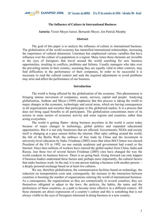 1 
The Influence of Culture in International Business 
Autoria: Victor Meyer Junior, Bernardo Meyer, Jon Patrick Murphy 
Abstract 
The goal of this paper is to analyze the influence of culture in international business. 
The globalization of the world economy has intensified international relationships, increasing 
the importance of cultural dimension. Literature has emphasized various variables that have 
influence over the culture of a population or a region. Many times these elements are invisible 
to the eyes of foreigners that travel around the world searching for new business 
opportunities, resulting in conflicts, problems and failures. Usually managers who take over 
the prevailing norms in their country, assuming they are equally valid in other contexts, may 
find difficulties in the performance of their companies. In order to be successful it is 
necessary to read the cultural context and seek the required adjustments to avoid problems 
may arise and affect the performance of our business. 
Introduction 
The world is being affected by the globalization of the economy. This phenomenon is 
bringing intense movement of companies, assets, services, capital and people. Analyzing 
globalization, Amboni and Meyer (1999) emphasize that this process is taking the world to 
major changes in the economic, technologic and social areas, which are having consequences 
in all organizations and societies that participate in this globalized market. It is a process that 
does not bring equal benefits to all participants. The globalization concentrates more of its 
actions in some sectors of economic activity and some regions and countries, rather than 
acting everywhere. 
The world is getting flatter—doing business anywhere in the world is easier today 
because of major changes in technology, global politics and expanded educational 
opportunities. But it is not only businesses that are affected. Governments, NGOs and society 
itself is changing at a pace unseen before the internet, fiber optic cabling around the world, 
the fall of the Berlin Wall, the embrace of free trade by China and the investment in 
university-level education by India. Friedman (2005) notes that when Bill Clinton was elected 
President of the US in 1992, no one outside academia and government had e-mail or the 
Internet. Since then millions of workers have entered the global market from China, India and 
Russia. Just these two of several factors Friedman (2005) cites have changed the way the 
world conducts its business forever. There is no going back. Going forward can only happen 
if business leaders understand these factors and, perhaps more importantly, the cultural factors 
that make business work. In the end, it is one person making a business with another person— 
a deeply personal exchange based on at least two cultures. 
We see, therefore globalization, the communication facilities based on technology, the 
reduction on transportation costs and, consequently, the increase in the interaction between 
countries is boosting the number of organizations entering the world of international business. 
As a consequence, the organizations as they act commercially in several countries, they see 
themselves obligated to adjust to the laws, the policies, the habits, the tastes and the 
preferences of these countries, as a path to become more effective in a different context. All 
these elements are direct expressions of a country’s culture and this is something that is not 
always visible to the eyes of foreigners interested in doing business in a new country. 
 