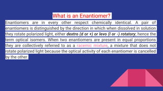 What is an Enantiomer?
Enantiomers are in every other respect chemically identical. A pair of
enantiomers is distinguished by the direction in which when dissolved in solution
they rotate polarized light, either dextro (d or +) or levo (l or -) rotatory; hence the
term optical isomers. When two enantiomers are present in equal proportions
they are collectively referred to as a racemic mixture, a mixture that does not
rotate polarized light because the optical activity of each enantiomer is cancelled
by the other.
 