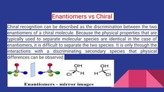 Enantiomers vs Chiral
Chiral recognition can be described as the discrimination between the two
enantiomers of a chiral molecule. Because the physical properties that are
typically used to separate molecular species are identical in the case of
enantiomers, it is difficult to separate the two species. It is only through the
interactions with a discriminating secondary species that physical
differences can be observed.
 