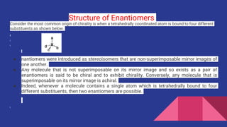 Structure of Enantiomers
Consider the most common origin of chirality is when a tetrahedrally coordinated atom is bound to four different
substituents as shown below.
● nantiomers were introduced as stereoisomers that are non-superimposable mirror images of
one another.
● Any molecule that is not superimposable on its mirror image and so exists as a pair of
enantiomers is said to be chiral and to exhibit chirality. Conversely, any molecule that is
superimposable on its mirror image is achiral.
● Indeed, whenever a molecule contains a single atom which is tetrahedrally bound to four
different substituents, then two enantiomers are possible.
 