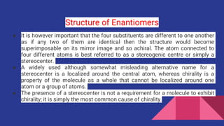 Structure of Enantiomers
● It is however important that the four substituents are different to one another
as if any two of them are identical then the structure would become
superimposable on its mirror image and so achiral. The atom connected to
four different atoms is best referred to as a stereogenic centre or simply a
stereocenter.
● A widely used although somewhat misleading alternative name for a
stereocenter is a localized around the central atom, whereas chirality is a
property of the molecule as a whole that cannot be localized around one
atom or a group of atoms.
● The presence of a stereocenter is not a requirement for a molecule to exhibit
chirality; it is simply the most common cause of chirality.
 