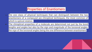 Properties of Enantiomers
● The one class of physical techniques that can distinguish between the two
enantiomers of a compound are chiroptical techniques, the most common of
which is optical rotation.
● The chiroptical properties of a molecule are determined not just by the bond
lengths and angles but also by the sign and magnitude of the torsional angles,
the sign of the torsional angles being the one difference between enantiomers
 