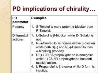 PD
parameter
Examples
Potency 1. S-Timolol is more potent α-blocker than
R-Timolol.
Differential
actions
1. L-Sotalol is β-blocker while D- Sotalol is
not.
2. R(-)-Carvedilol is non-selective β-blocker
while both S(+) and R(-)-Carvedilol has
α-blocking property.
3. D-(+) 2R,3S propoxyphene is analgesic
while (-) 2S,3R propoxyphene has anti-
tussive action.
4. L-Propanolol is β-blocker while D form is
inactive.
PD implications of chirality…
15
 